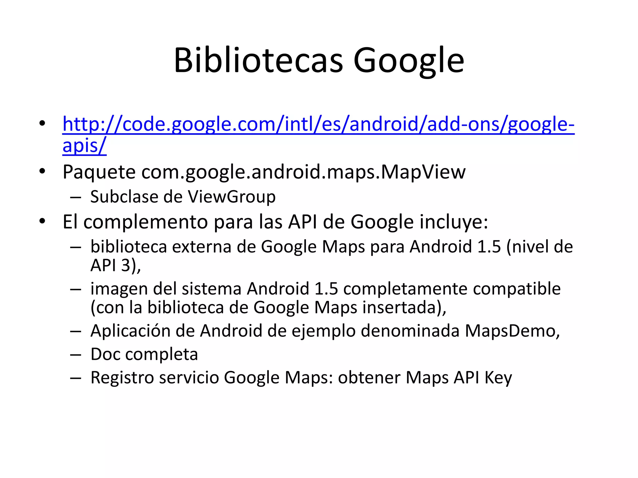 Bibliotecas Google
• http://code.google.com/intl/es/android/add-ons/google-
apis/
• Paquete com.google.android.maps.MapView
– Subclase de ViewGroup
• El complemento para las API de Google incluye:
– biblioteca externa de Google Maps para Android 1.5 (nivel de
API 3),
– imagen del sistema Android 1.5 completamente compatible
(con la biblioteca de Google Maps insertada),
– Aplicación de Android de ejemplo denominada MapsDemo,
– Doc completa
– Registro servicio Google Maps: obtener Maps API Key
 