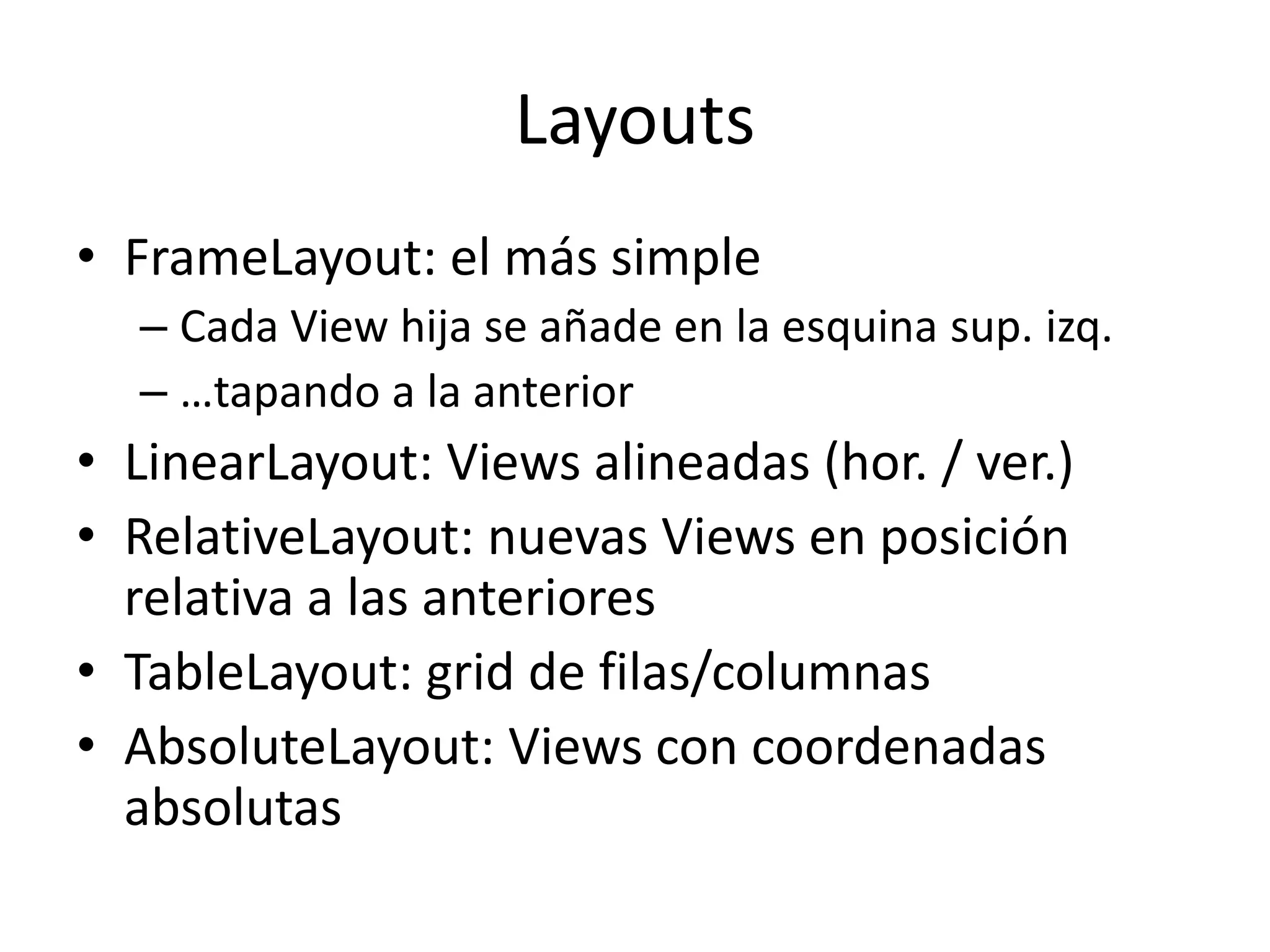 Layouts
• FrameLayout: el más simple
– Cada View hija se añade en la esquina sup. izq.
– …tapando a la anterior
• LinearLayout: Views alineadas (hor. / ver.)
• RelativeLayout: nuevas Views en posición
relativa a las anteriores
• TableLayout: grid de filas/columnas
• AbsoluteLayout: Views con coordenadas
absolutas
 