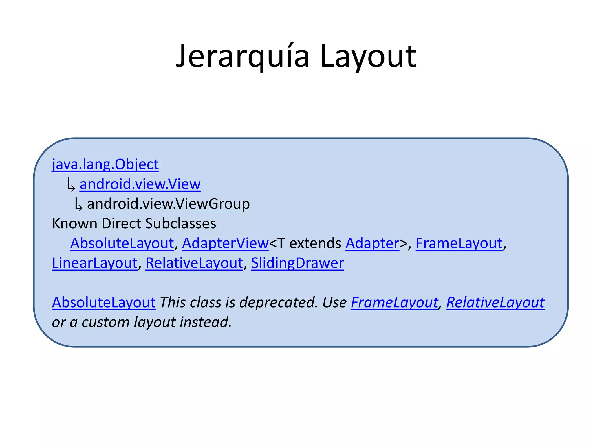 Jerarquía Layout
java.lang.Object
↳ android.view.View
↳ android.view.ViewGroup
Known Direct Subclasses
AbsoluteLayout, AdapterView<T extends Adapter>, FrameLayout,
LinearLayout, RelativeLayout, SlidingDrawer
AbsoluteLayout This class is deprecated. Use FrameLayout, RelativeLayout
or a custom layout instead.
 