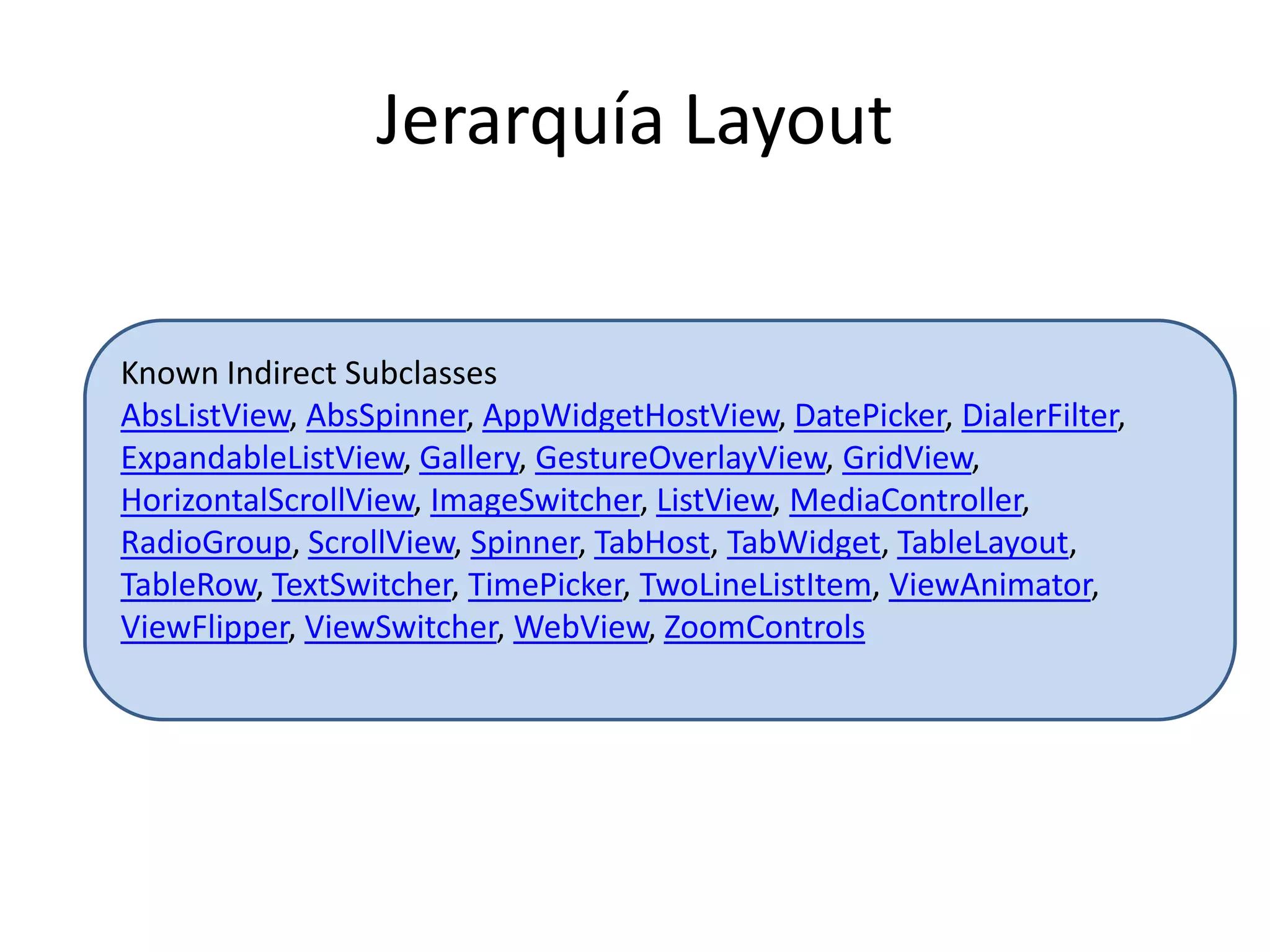 Jerarquía Layout
Known Indirect Subclasses
AbsListView, AbsSpinner, AppWidgetHostView, DatePicker, DialerFilter,
ExpandableListView, Gallery, GestureOverlayView, GridView,
HorizontalScrollView, ImageSwitcher, ListView, MediaController,
RadioGroup, ScrollView, Spinner, TabHost, TabWidget, TableLayout,
TableRow, TextSwitcher, TimePicker, TwoLineListItem, ViewAnimator,
ViewFlipper, ViewSwitcher, WebView, ZoomControls
 
