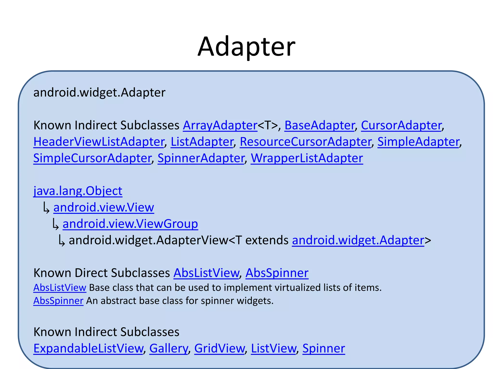 Adapter
android.widget.Adapter
Known Indirect Subclasses ArrayAdapter<T>, BaseAdapter, CursorAdapter,
HeaderViewListAdapter, ListAdapter, ResourceCursorAdapter, SimpleAdapter,
SimpleCursorAdapter, SpinnerAdapter, WrapperListAdapter
java.lang.Object
↳ android.view.View
↳ android.view.ViewGroup
↳ android.widget.AdapterView<T extends android.widget.Adapter>
Known Direct Subclasses AbsListView, AbsSpinner
AbsListView Base class that can be used to implement virtualized lists of items.
AbsSpinner An abstract base class for spinner widgets.
Known Indirect Subclasses
ExpandableListView, Gallery, GridView, ListView, Spinner
 