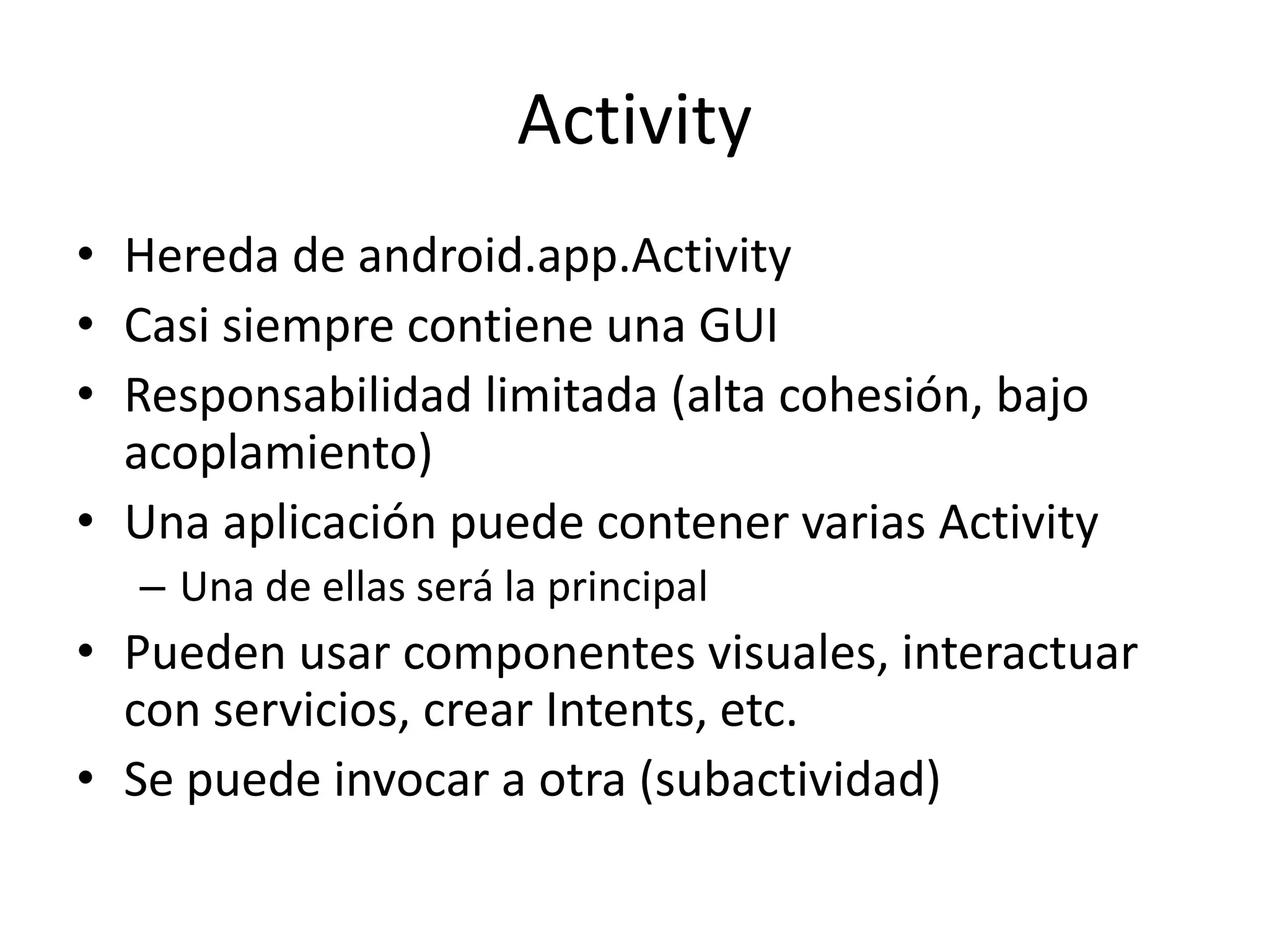 Activity
• Hereda de android.app.Activity
• Casi siempre contiene una GUI
• Responsabilidad limitada (alta cohesión, bajo
acoplamiento)
• Una aplicación puede contener varias Activity
– Una de ellas será la principal
• Pueden usar componentes visuales, interactuar
con servicios, crear Intents, etc.
• Se puede invocar a otra (subactividad)
 