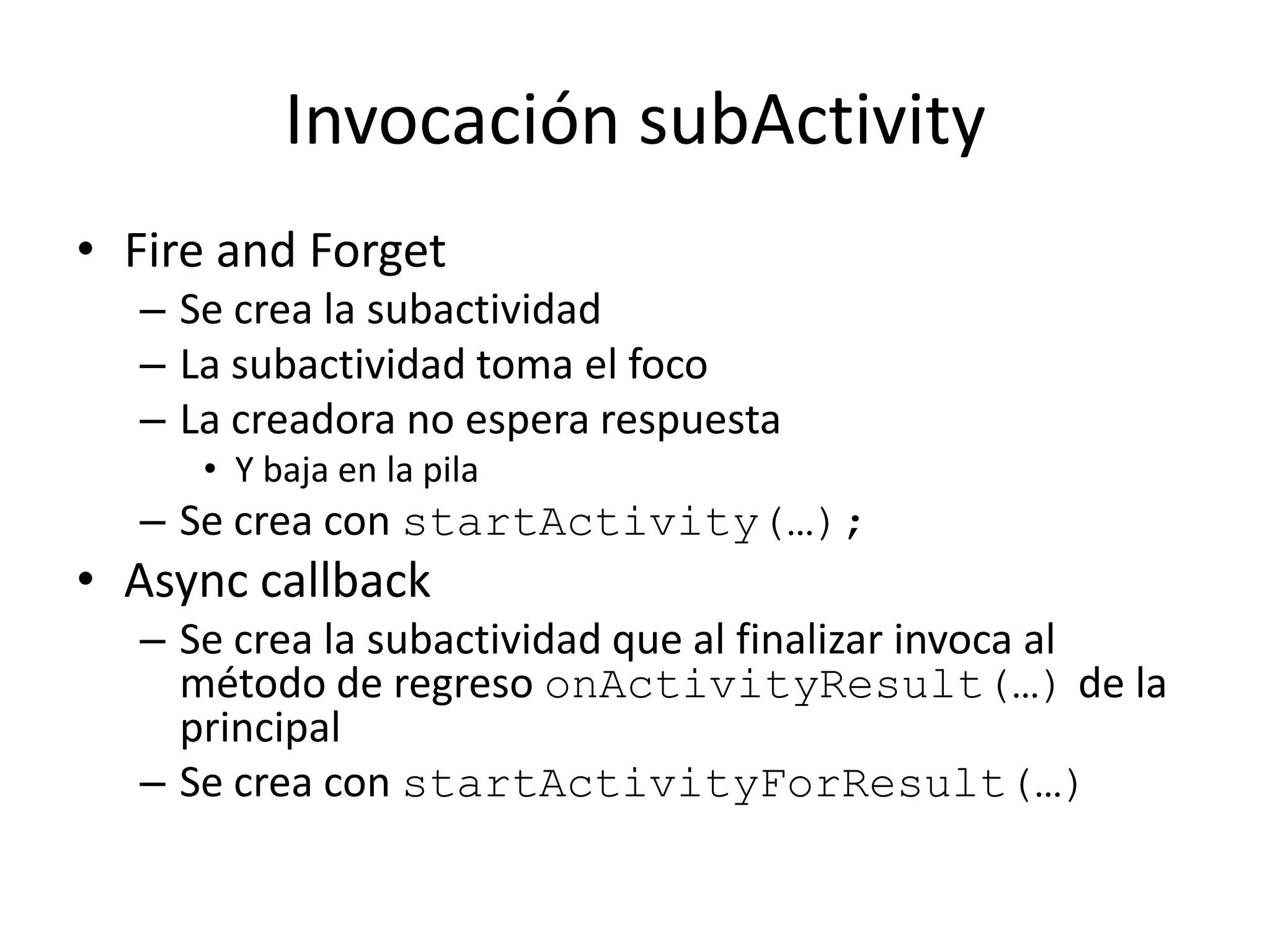 Invocación subActivity
• Fire and Forget
– Se crea la subactividad
– La subactividad toma el foco
– La creadora no espera respuesta
• Y baja en la pila
– Se crea con startActivity(…);
• Async callback
– Se crea la subactividad que al finalizar invoca al
método de regreso onActivityResult(…) de la
principal
– Se crea con startActivityForResult(…)
 