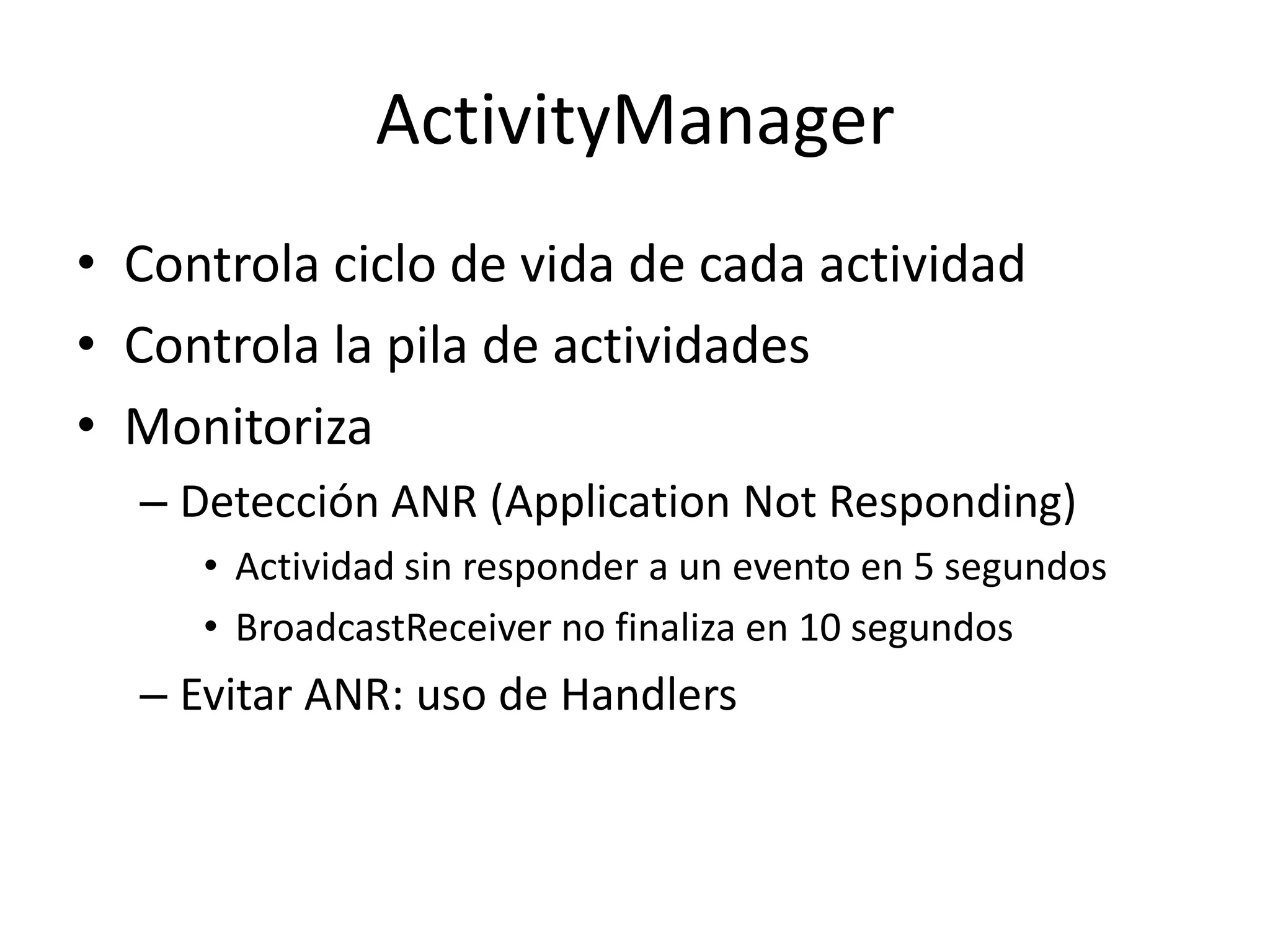 ActivityManager
• Controla ciclo de vida de cada actividad
• Controla la pila de actividades
• Monitoriza
– Detección ANR (Application Not Responding)
• Actividad sin responder a un evento en 5 segundos
• BroadcastReceiver no finaliza en 10 segundos
– Evitar ANR: uso de Handlers
 