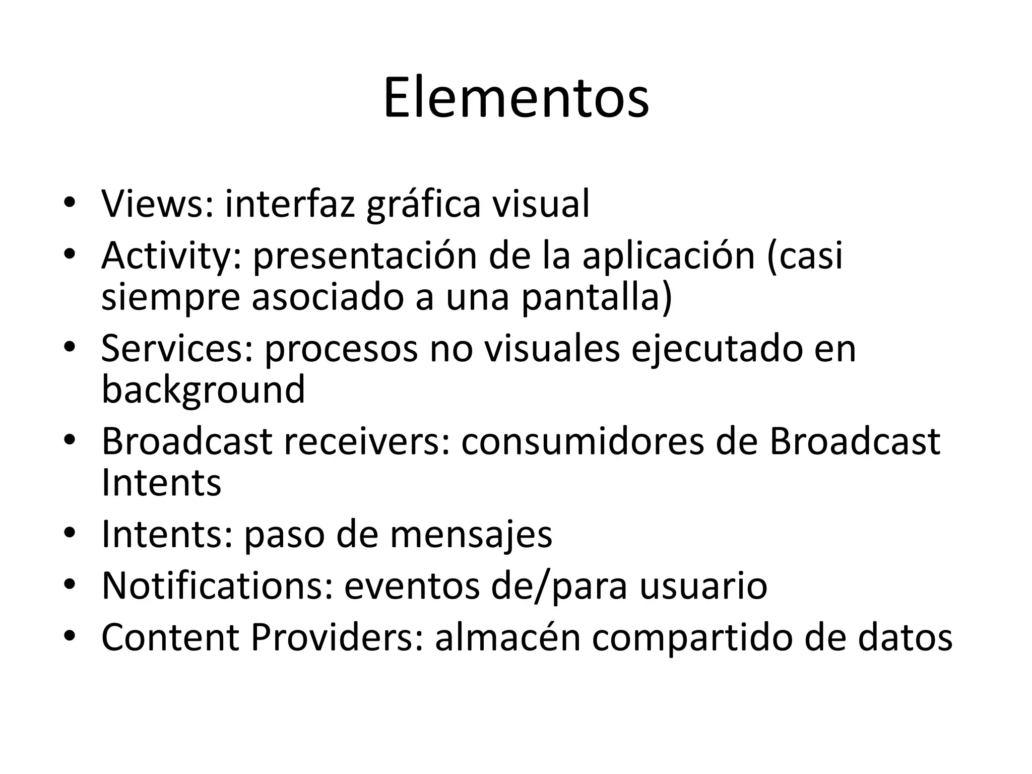 Elementos
• Views: interfaz gráfica visual
• Activity: presentación de la aplicación (casi
siempre asociado a una pantalla)
• Services: procesos no visuales ejecutado en
background
• Broadcast receivers: consumidores de Broadcast
Intents
• Intents: paso de mensajes
• Notifications: eventos de/para usuario
• Content Providers: almacén compartido de datos
 