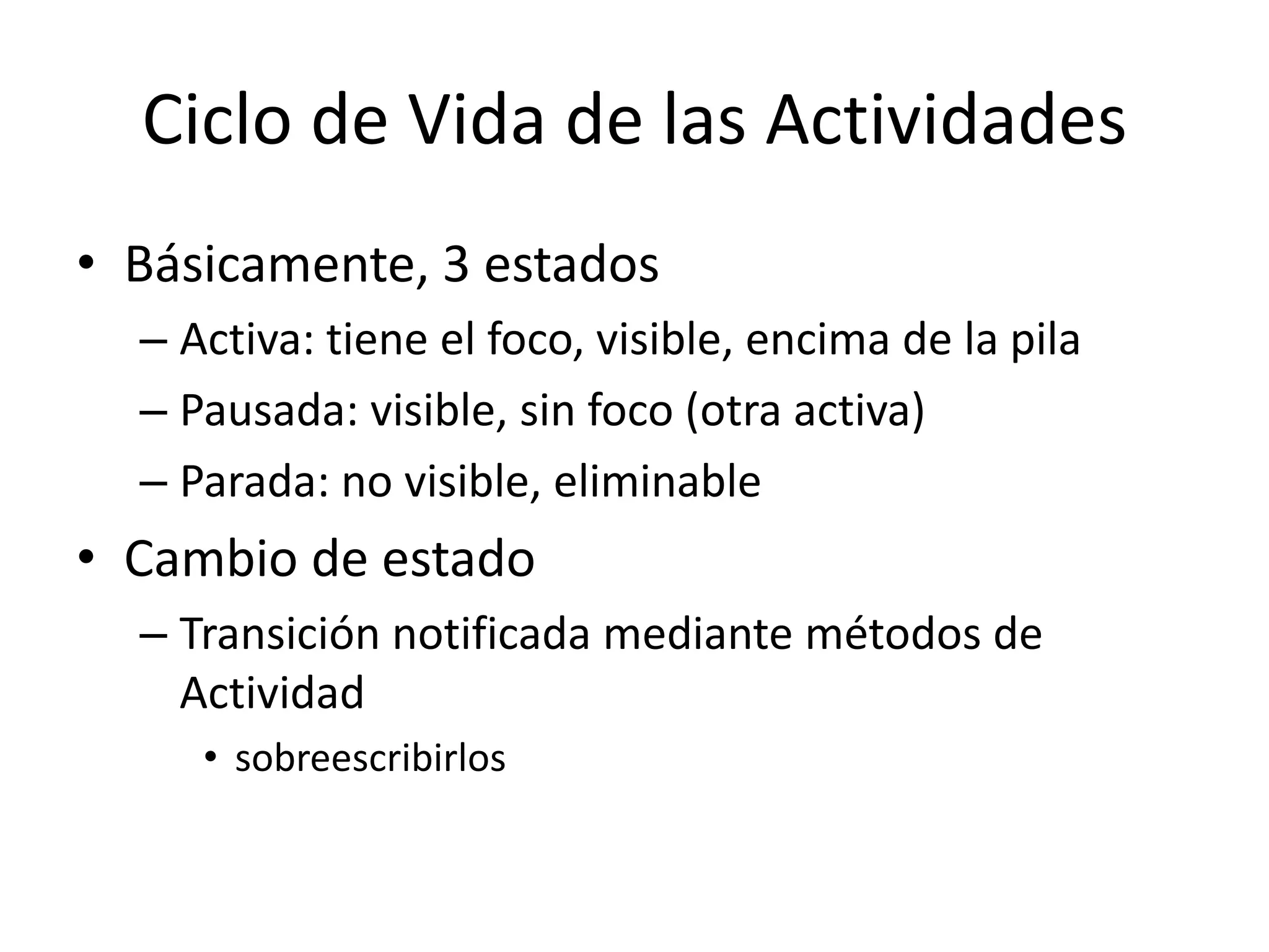 Ciclo de Vida de las Actividades
• Básicamente, 3 estados
– Activa: tiene el foco, visible, encima de la pila
– Pausada: visible, sin foco (otra activa)
– Parada: no visible, eliminable
• Cambio de estado
– Transición notificada mediante métodos de
Actividad
• sobreescribirlos
 