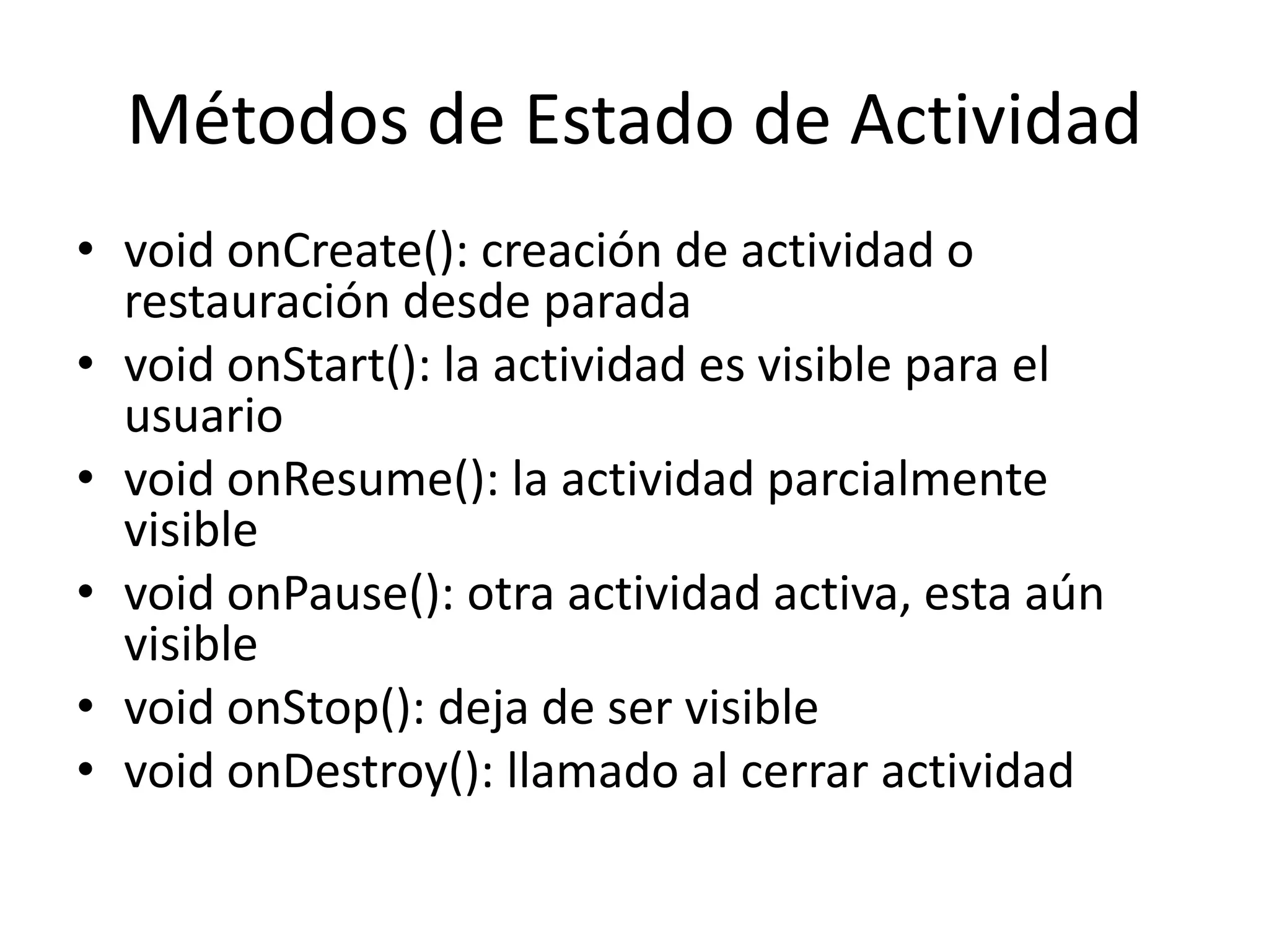 Métodos de Estado de Actividad
• void onCreate(): creación de actividad o
restauración desde parada
• void onStart(): la actividad es visible para el
usuario
• void onResume(): la actividad parcialmente
visible
• void onPause(): otra actividad activa, esta aún
visible
• void onStop(): deja de ser visible
• void onDestroy(): llamado al cerrar actividad
 