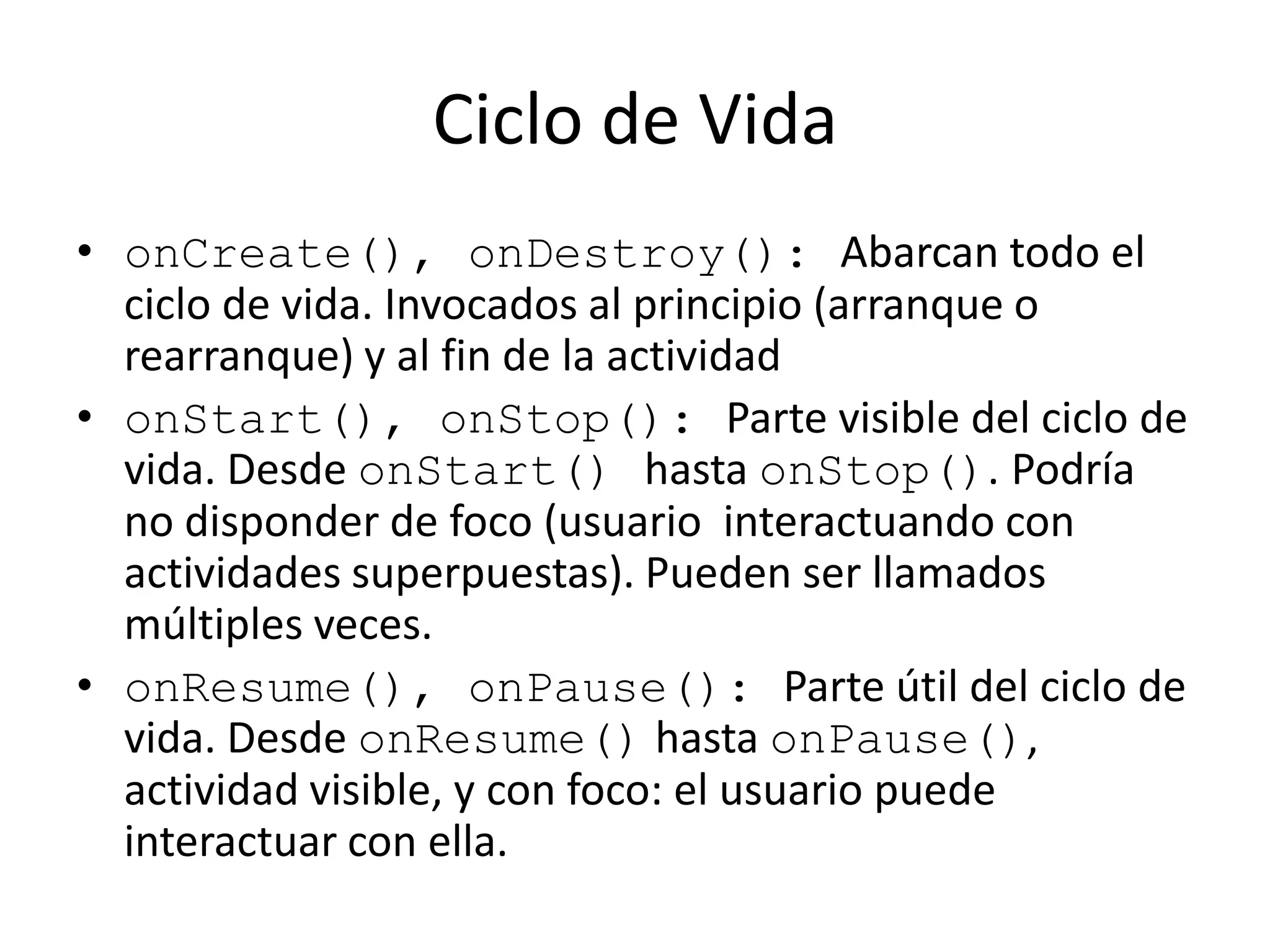 Ciclo de Vida
• onCreate(), onDestroy(): Abarcan todo el
ciclo de vida. Invocados al principio (arranque o
rearranque) y al fin de la actividad
• onStart(), onStop(): Parte visible del ciclo de
vida. Desde onStart() hasta onStop(). Podría
no disponder de foco (usuario interactuando con
actividades superpuestas). Pueden ser llamados
múltiples veces.
• onResume(), onPause(): Parte útil del ciclo de
vida. Desde onResume() hasta onPause(),
actividad visible, y con foco: el usuario puede
interactuar con ella.
 