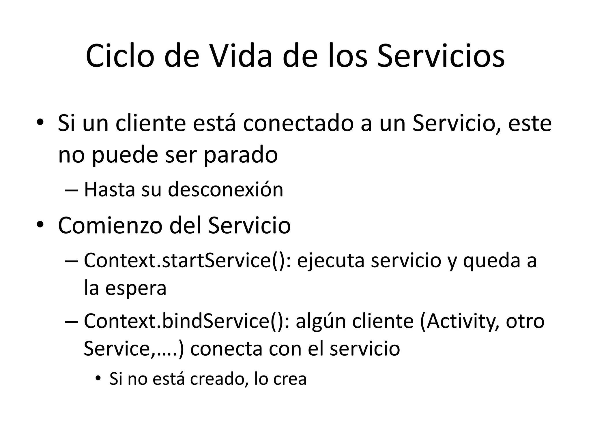 Ciclo de Vida de los Servicios
• Si un cliente está conectado a un Servicio, este
no puede ser parado
– Hasta su desconexión
• Comienzo del Servicio
– Context.startService(): ejecuta servicio y queda a
la espera
– Context.bindService(): algún cliente (Activity, otro
Service,….) conecta con el servicio
• Si no está creado, lo crea
 