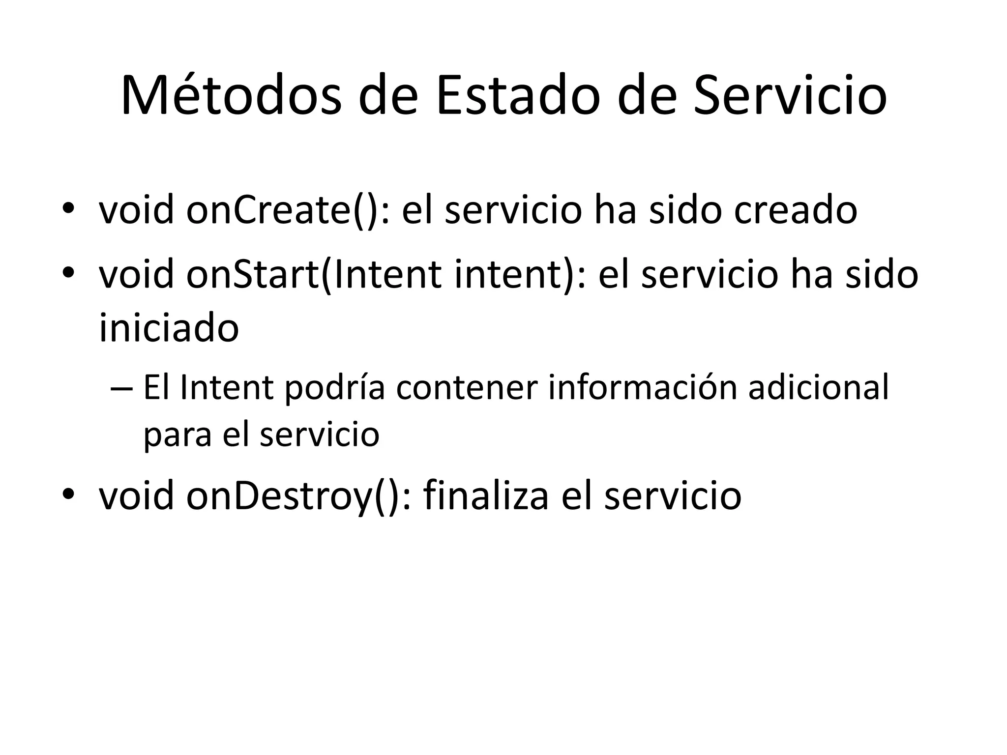 Métodos de Estado de Servicio
• void onCreate(): el servicio ha sido creado
• void onStart(Intent intent): el servicio ha sido
iniciado
– El Intent podría contener información adicional
para el servicio
• void onDestroy(): finaliza el servicio
 