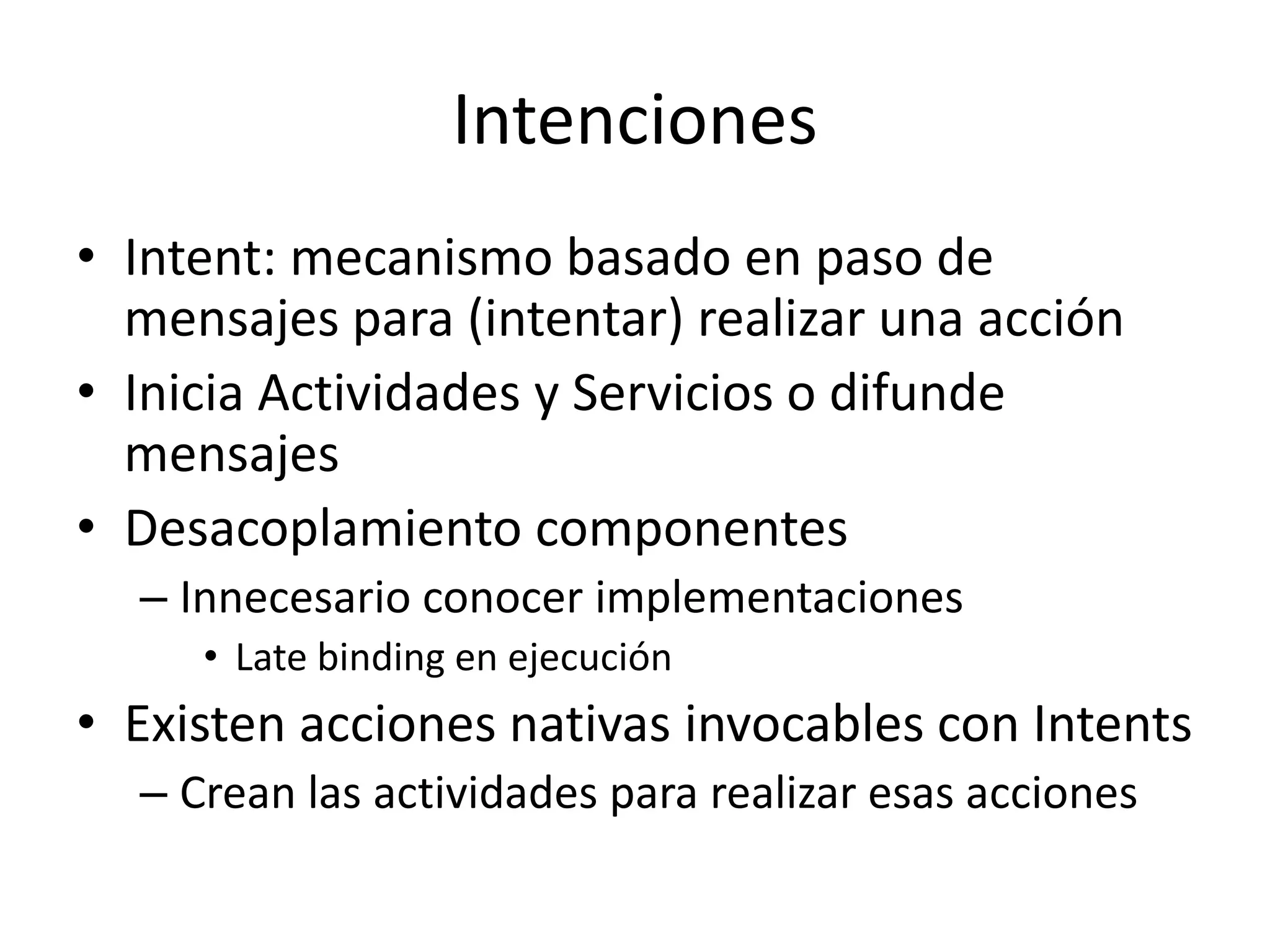 Intenciones
• Intent: mecanismo basado en paso de
mensajes para (intentar) realizar una acción
• Inicia Actividades y Servicios o difunde
mensajes
• Desacoplamiento componentes
– Innecesario conocer implementaciones
• Late binding en ejecución
• Existen acciones nativas invocables con Intents
– Crean las actividades para realizar esas acciones
 
