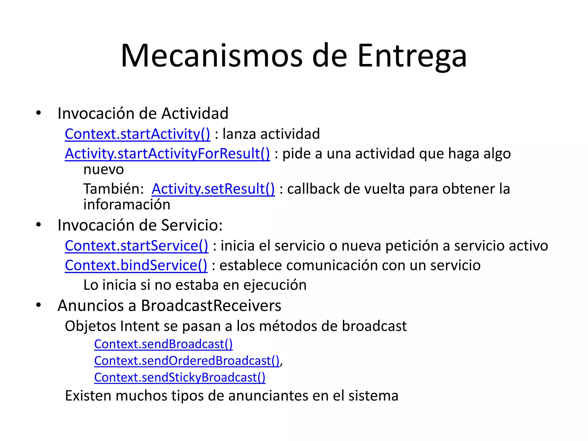 Mecanismos de Entrega
• Invocación de Actividad
Context.startActivity() : lanza actividad
Activity.startActivityForResult() : pide a una actividad que haga algo
nuevo
También: Activity.setResult() : callback de vuelta para obtener la
inforamación
• Invocación de Servicio:
Context.startService() : inicia el servicio o nueva petición a servicio activo
Context.bindService() : establece comunicación con un servicio
Lo inicia si no estaba en ejecución
• Anuncios a BroadcastReceivers
Objetos Intent se pasan a los métodos de broadcast
Context.sendBroadcast()
Context.sendOrderedBroadcast(),
Context.sendStickyBroadcast()
Existen muchos tipos de anunciantes en el sistema
 