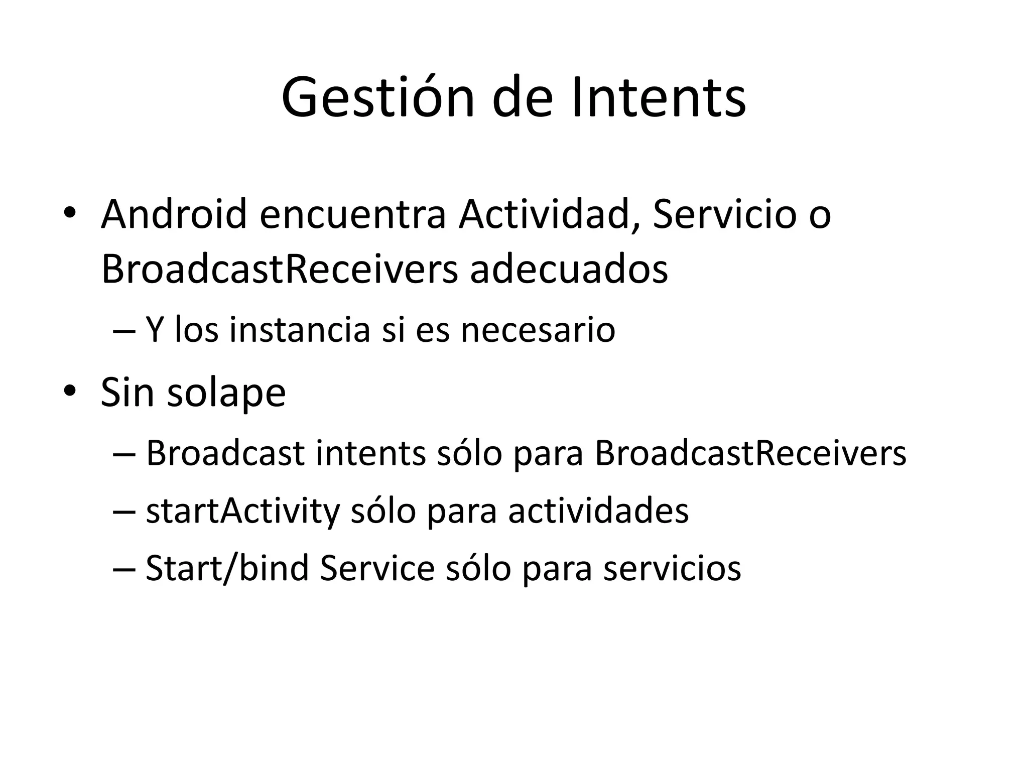Gestión de Intents
• Android encuentra Actividad, Servicio o
BroadcastReceivers adecuados
– Y los instancia si es necesario
• Sin solape
– Broadcast intents sólo para BroadcastReceivers
– startActivity sólo para actividades
– Start/bind Service sólo para servicios
 
