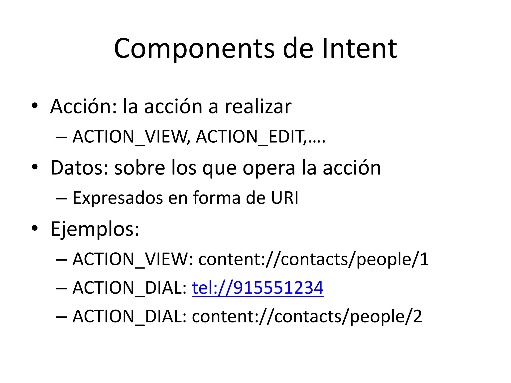 Components de Intent
• Acción: la acción a realizar
– ACTION_VIEW, ACTION_EDIT,….
• Datos: sobre los que opera la acción
– Expresados en forma de URI
• Ejemplos:
– ACTION_VIEW: content://contacts/people/1
– ACTION_DIAL: tel://915551234
– ACTION_DIAL: content://contacts/people/2
 
