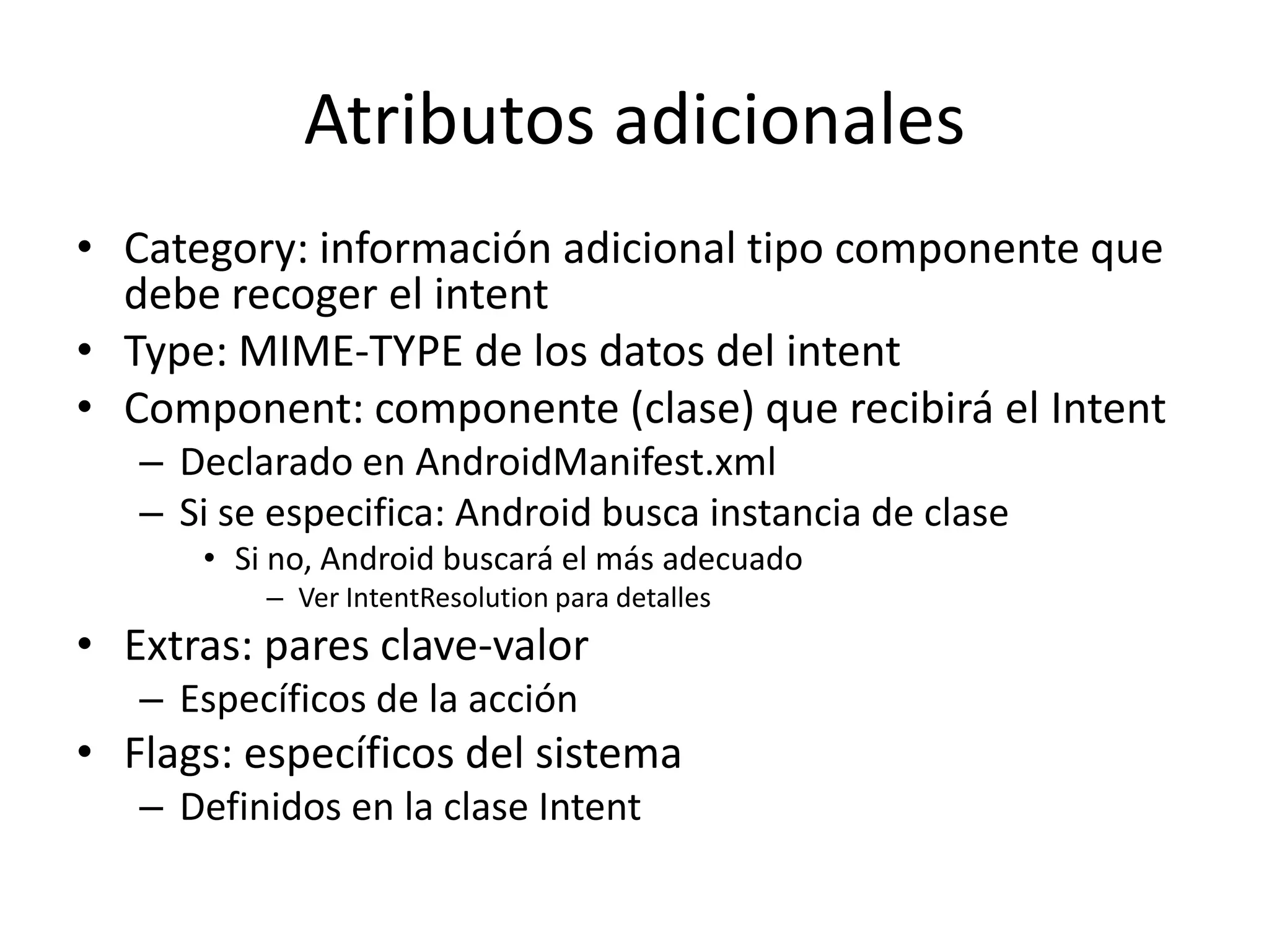 Atributos adicionales
• Category: información adicional tipo componente que
debe recoger el intent
• Type: MIME-TYPE de los datos del intent
• Component: componente (clase) que recibirá el Intent
– Declarado en AndroidManifest.xml
– Si se especifica: Android busca instancia de clase
• Si no, Android buscará el más adecuado
– Ver IntentResolution para detalles
• Extras: pares clave-valor
– Específicos de la acción
• Flags: específicos del sistema
– Definidos en la clase Intent
 