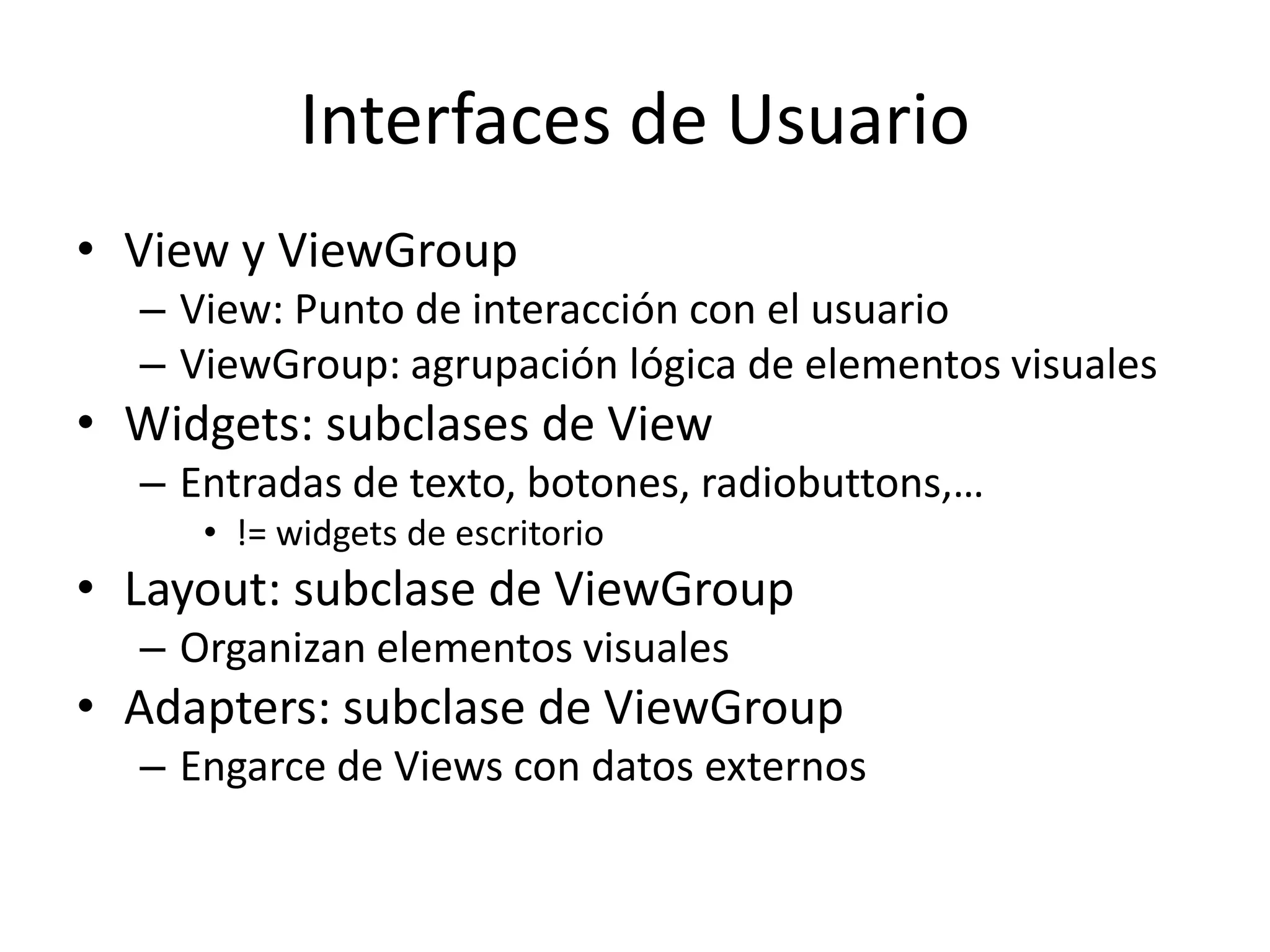 Interfaces de Usuario
• View y ViewGroup
– View: Punto de interacción con el usuario
– ViewGroup: agrupación lógica de elementos visuales
• Widgets: subclases de View
– Entradas de texto, botones, radiobuttons,…
• != widgets de escritorio
• Layout: subclase de ViewGroup
– Organizan elementos visuales
• Adapters: subclase de ViewGroup
– Engarce de Views con datos externos
 