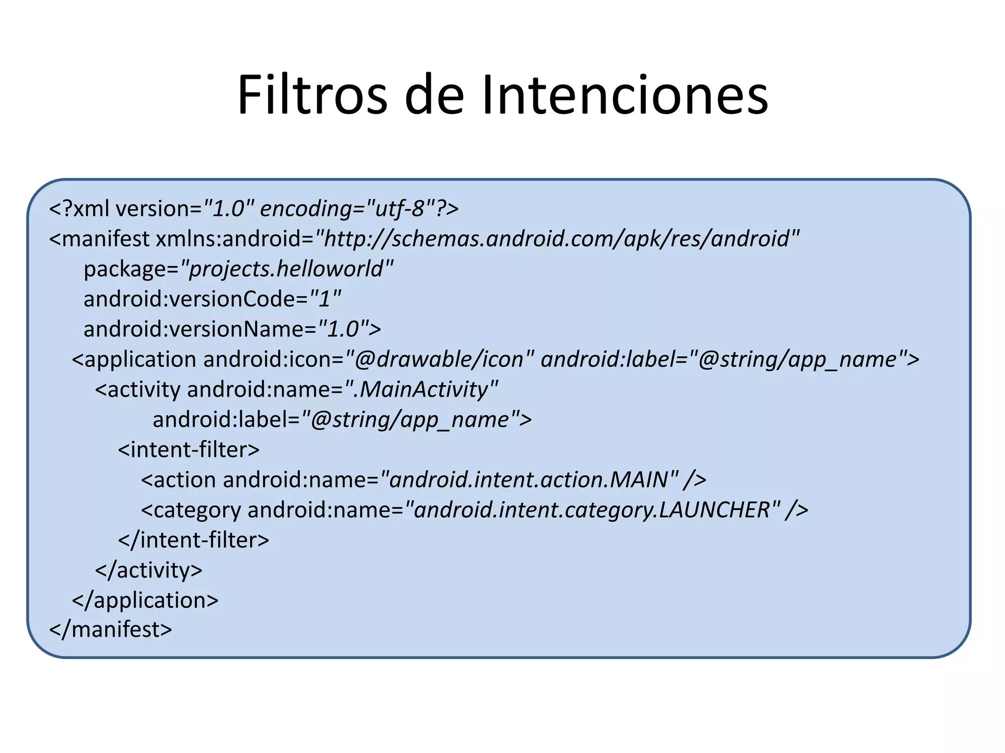Filtros de Intenciones
<?xml version="1.0" encoding="utf-8"?>
<manifest xmlns:android="http://schemas.android.com/apk/res/android"
package="projects.helloworld"
android:versionCode="1"
android:versionName="1.0">
<application android:icon="@drawable/icon" android:label="@string/app_name">
<activity android:name=".MainActivity"
android:label="@string/app_name">
<intent-filter>
<action android:name="android.intent.action.MAIN" />
<category android:name="android.intent.category.LAUNCHER" />
</intent-filter>
</activity>
</application>
</manifest>
 