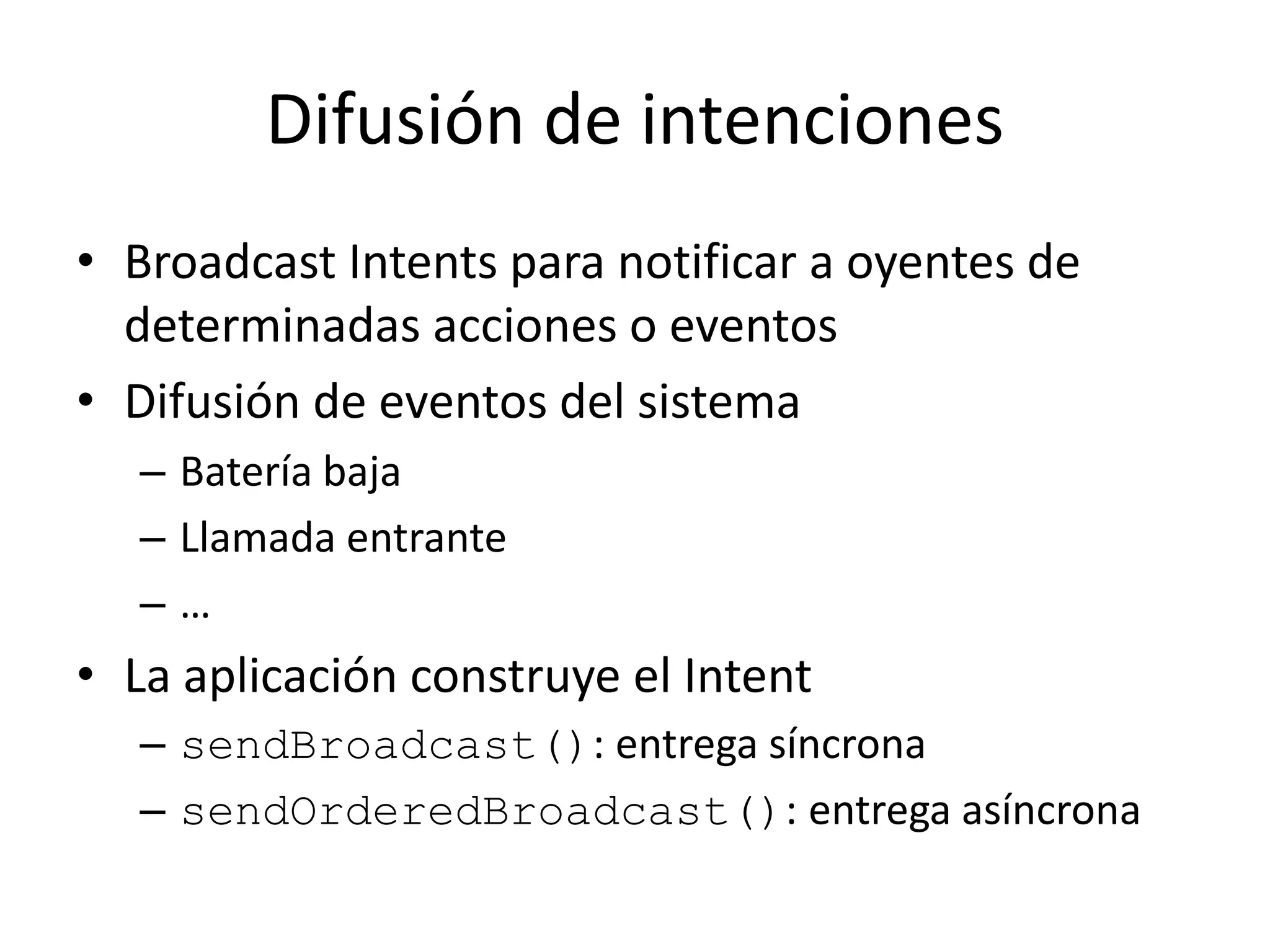 Difusión de intenciones
• Broadcast Intents para notificar a oyentes de
determinadas acciones o eventos
• Difusión de eventos del sistema
– Batería baja
– Llamada entrante
– …
• La aplicación construye el Intent
– sendBroadcast(): entrega síncrona
– sendOrderedBroadcast(): entrega asíncrona
 
