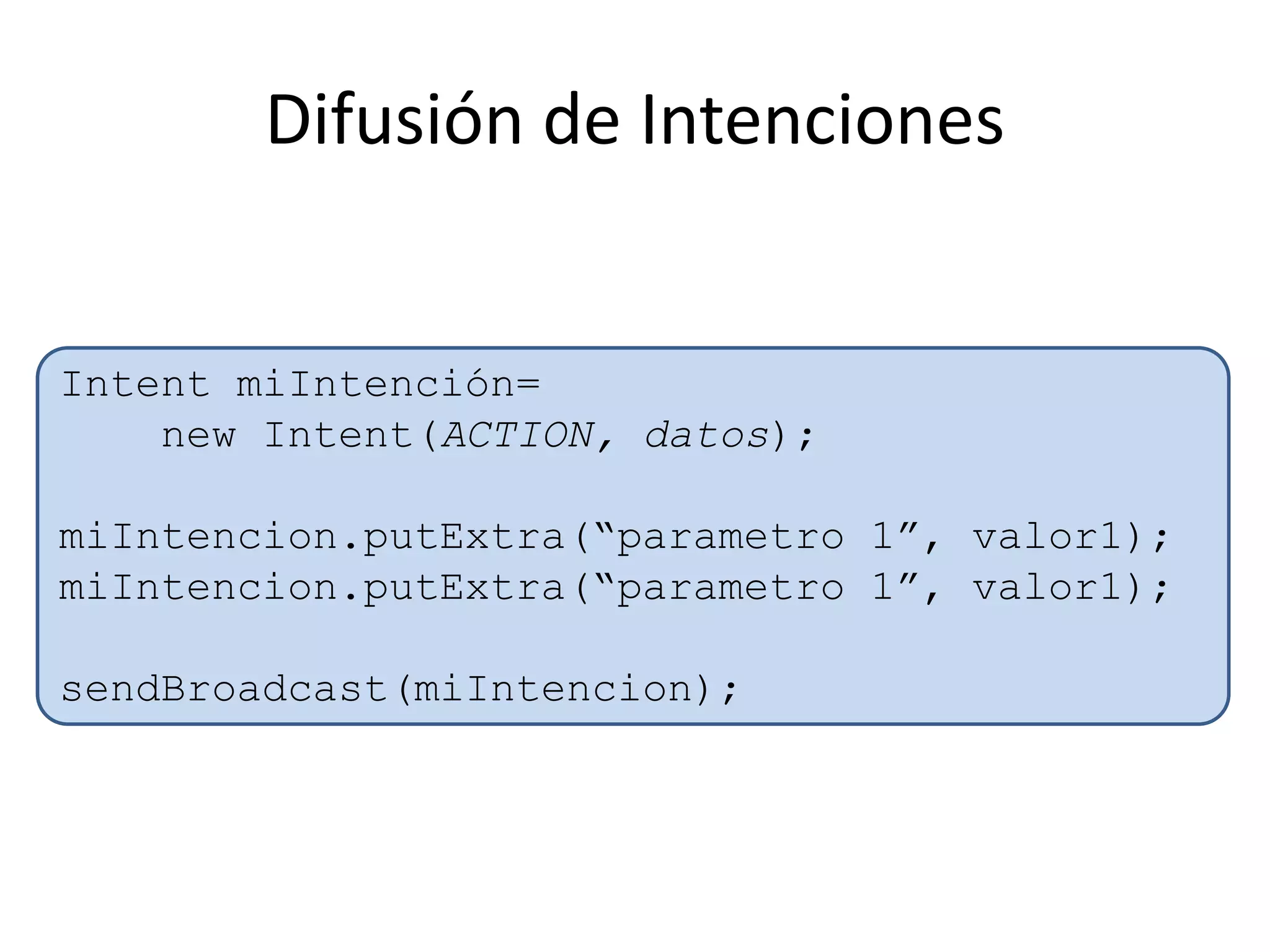 Difusión de Intenciones
Intent miIntención=
new Intent(ACTION, datos);
miIntencion.putExtra(“parametro 1”, valor1);
miIntencion.putExtra(“parametro 1”, valor1);
sendBroadcast(miIntencion);
 