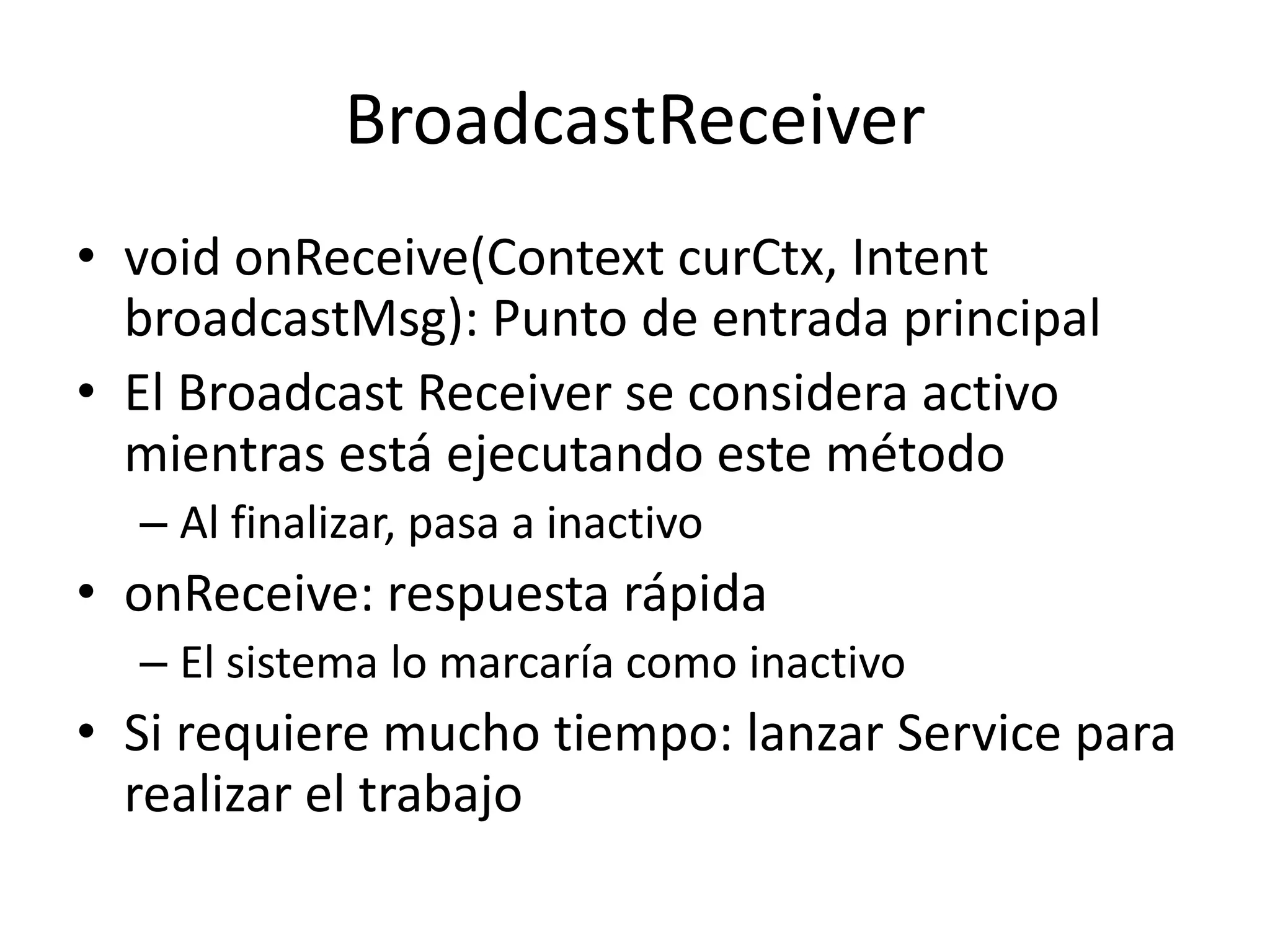 BroadcastReceiver
• void onReceive(Context curCtx, Intent
broadcastMsg): Punto de entrada principal
• El Broadcast Receiver se considera activo
mientras está ejecutando este método
– Al finalizar, pasa a inactivo
• onReceive: respuesta rápida
– El sistema lo marcaría como inactivo
• Si requiere mucho tiempo: lanzar Service para
realizar el trabajo
 