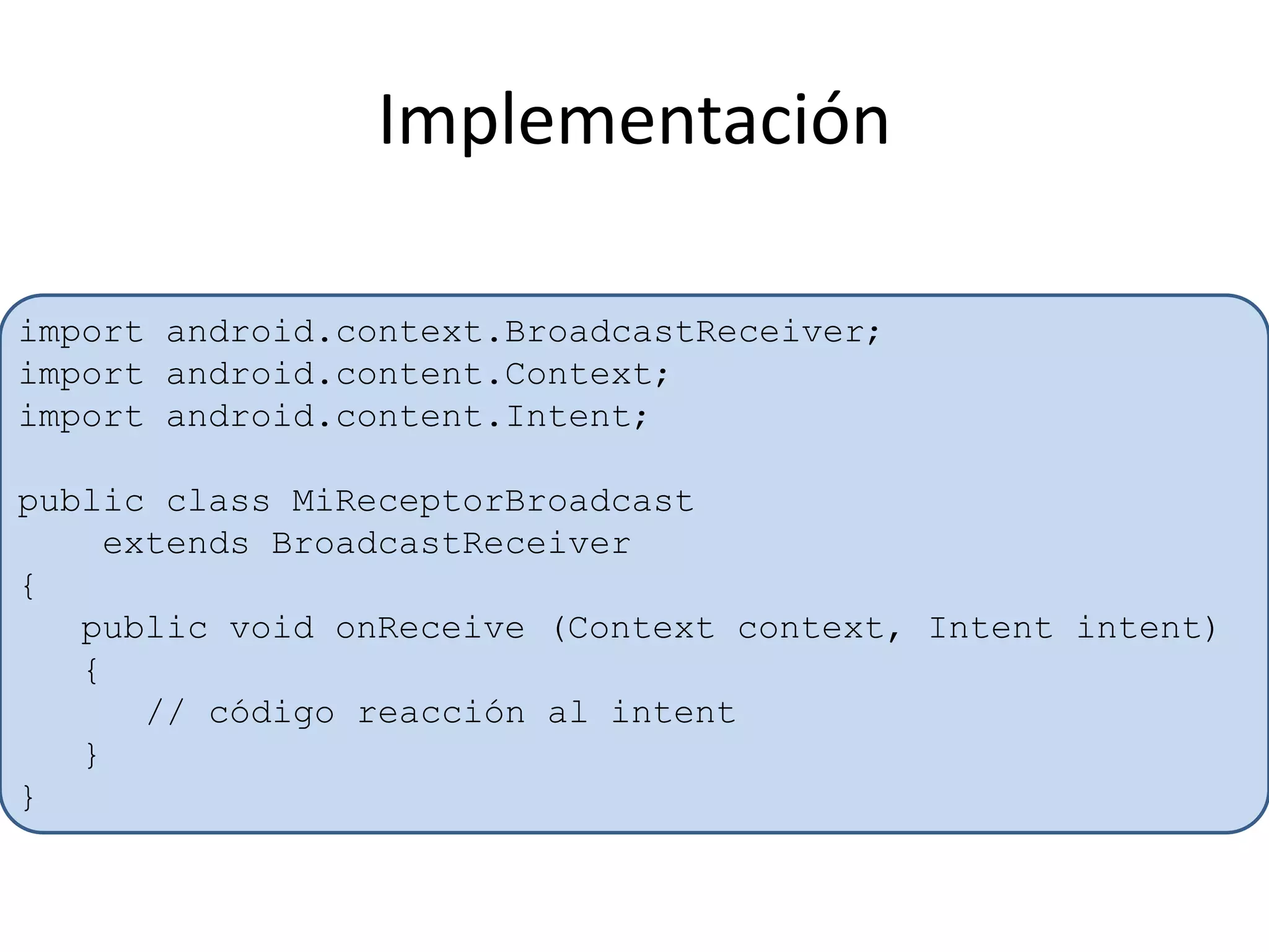 Implementación
import android.context.BroadcastReceiver;
import android.content.Context;
import android.content.Intent;
public class MiReceptorBroadcast
extends BroadcastReceiver
{
public void onReceive (Context context, Intent intent)
{
// código reacción al intent
}
}
 