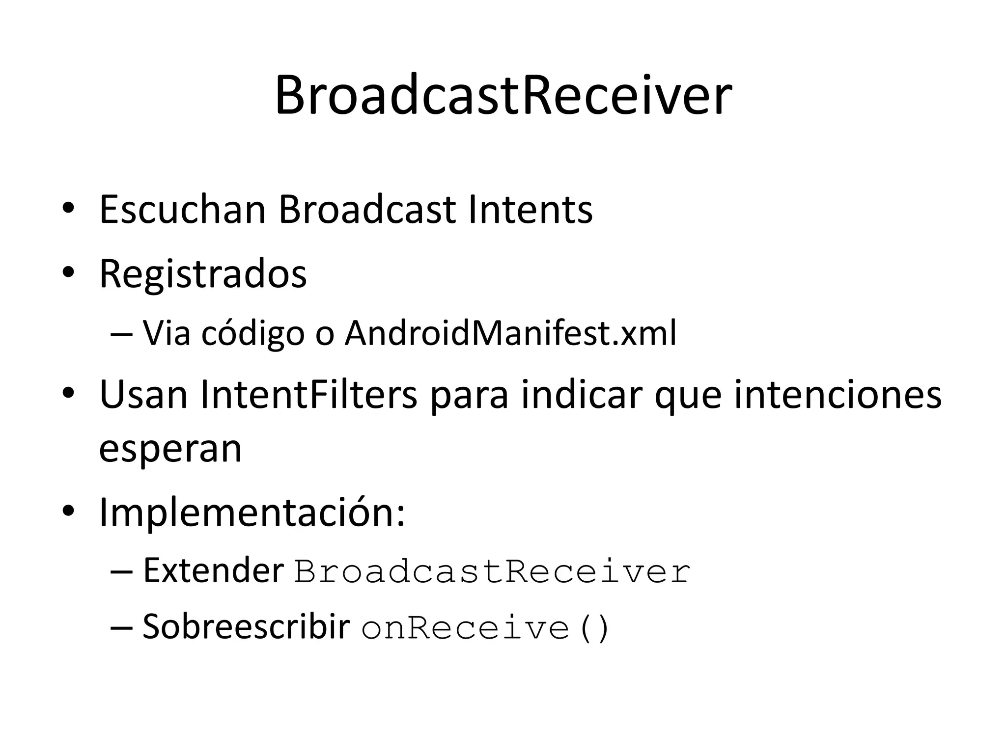 BroadcastReceiver
• Escuchan Broadcast Intents
• Registrados
– Via código o AndroidManifest.xml
• Usan IntentFilters para indicar que intenciones
esperan
• Implementación:
– Extender BroadcastReceiver
– Sobreescribir onReceive()
 