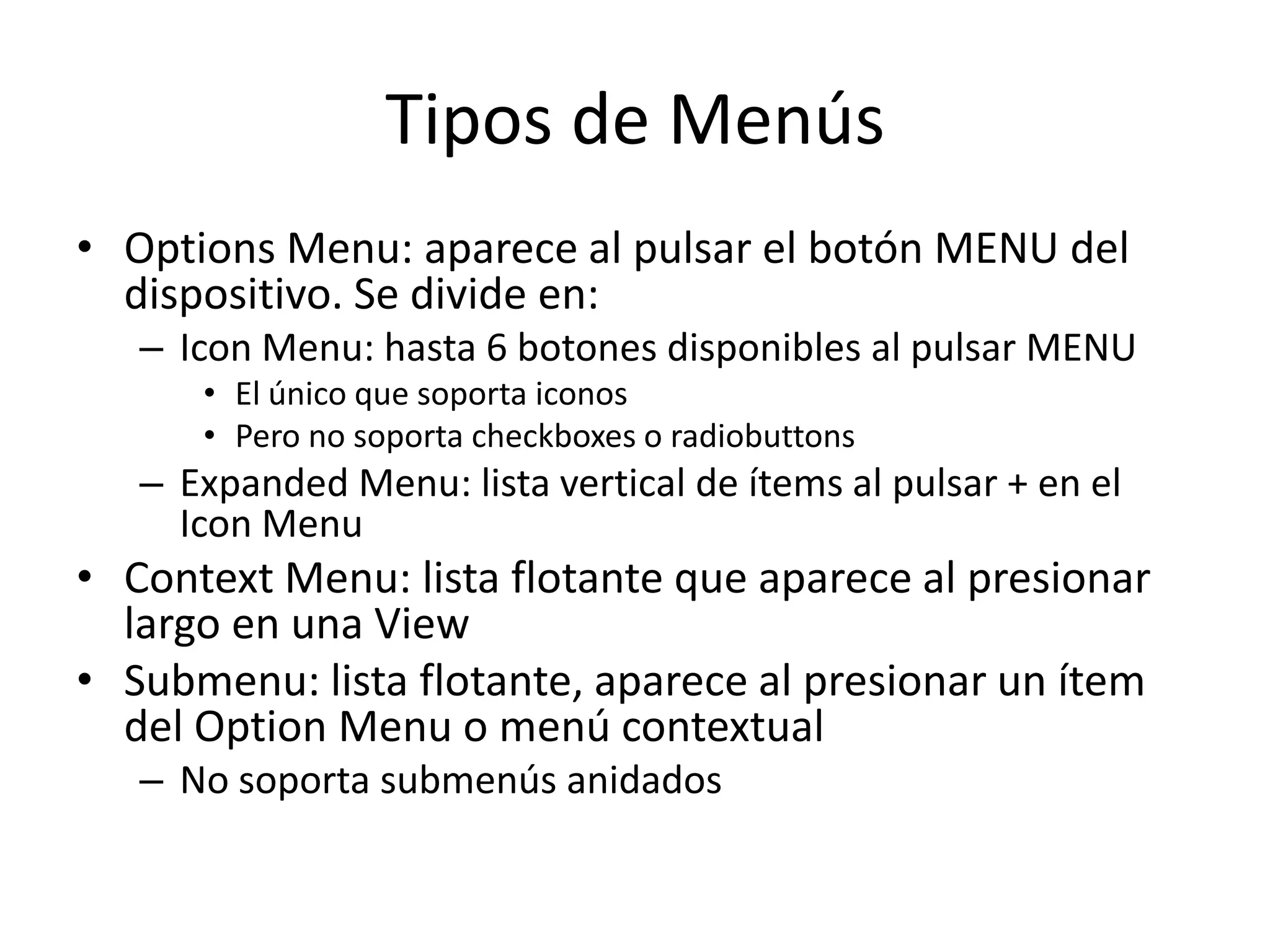 Tipos de Menús
• Options Menu: aparece al pulsar el botón MENU del
dispositivo. Se divide en:
– Icon Menu: hasta 6 botones disponibles al pulsar MENU
• El único que soporta iconos
• Pero no soporta checkboxes o radiobuttons
– Expanded Menu: lista vertical de ítems al pulsar + en el
Icon Menu
• Context Menu: lista flotante que aparece al presionar
largo en una View
• Submenu: lista flotante, aparece al presionar un ítem
del Option Menu o menú contextual
– No soporta submenús anidados
 