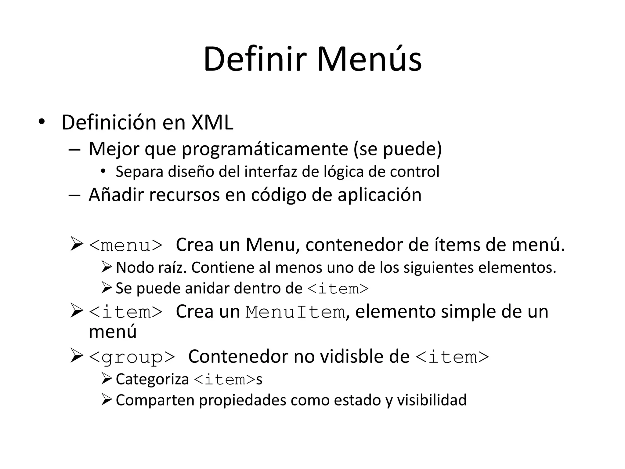 Definir Menús
• Definición en XML
– Mejor que programáticamente (se puede)
• Separa diseño del interfaz de lógica de control
– Añadir recursos en código de aplicación
<menu> Crea un Menu, contenedor de ítems de menú.
Nodo raíz. Contiene al menos uno de los siguientes elementos.
Se puede anidar dentro de <item>
<item> Crea un MenuItem, elemento simple de un
menú
<group> Contenedor no vidisble de <item>
Categoriza <item>s
Comparten propiedades como estado y visibilidad
 