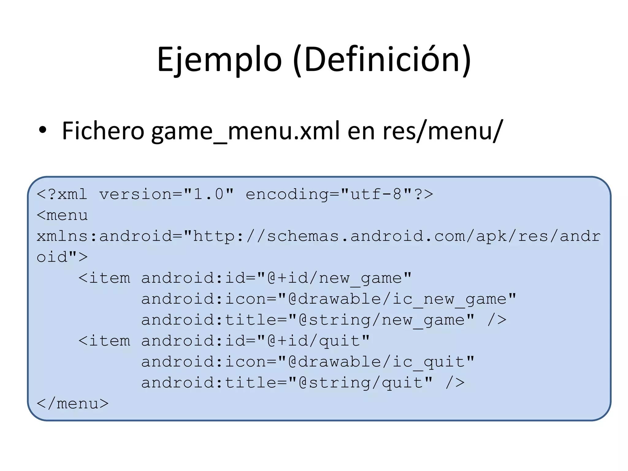 Ejemplo (Definición)
• Fichero game_menu.xml en res/menu/
<?xml version="1.0" encoding="utf-8"?>
<menu
xmlns:android="http://schemas.android.com/apk/res/andr
oid">
<item android:id="@+id/new_game"
android:icon="@drawable/ic_new_game"
android:title="@string/new_game" />
<item android:id="@+id/quit"
android:icon="@drawable/ic_quit"
android:title="@string/quit" />
</menu>
 