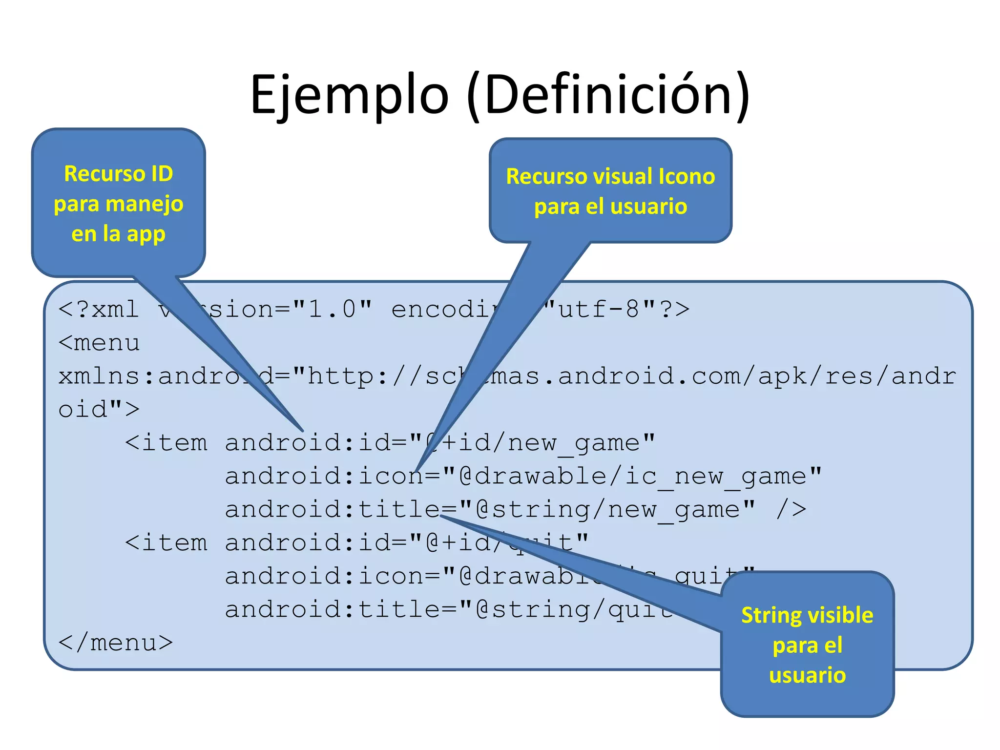 Ejemplo (Definición)
<?xml version="1.0" encoding="utf-8"?>
<menu
xmlns:android="http://schemas.android.com/apk/res/andr
oid">
<item android:id="@+id/new_game"
android:icon="@drawable/ic_new_game"
android:title="@string/new_game" />
<item android:id="@+id/quit"
android:icon="@drawable/ic_quit"
android:title="@string/quit" />
</menu>
Recurso ID
para manejo
en la app
Recurso visual Icono
para el usuario
String visible
para el
usuario
 
