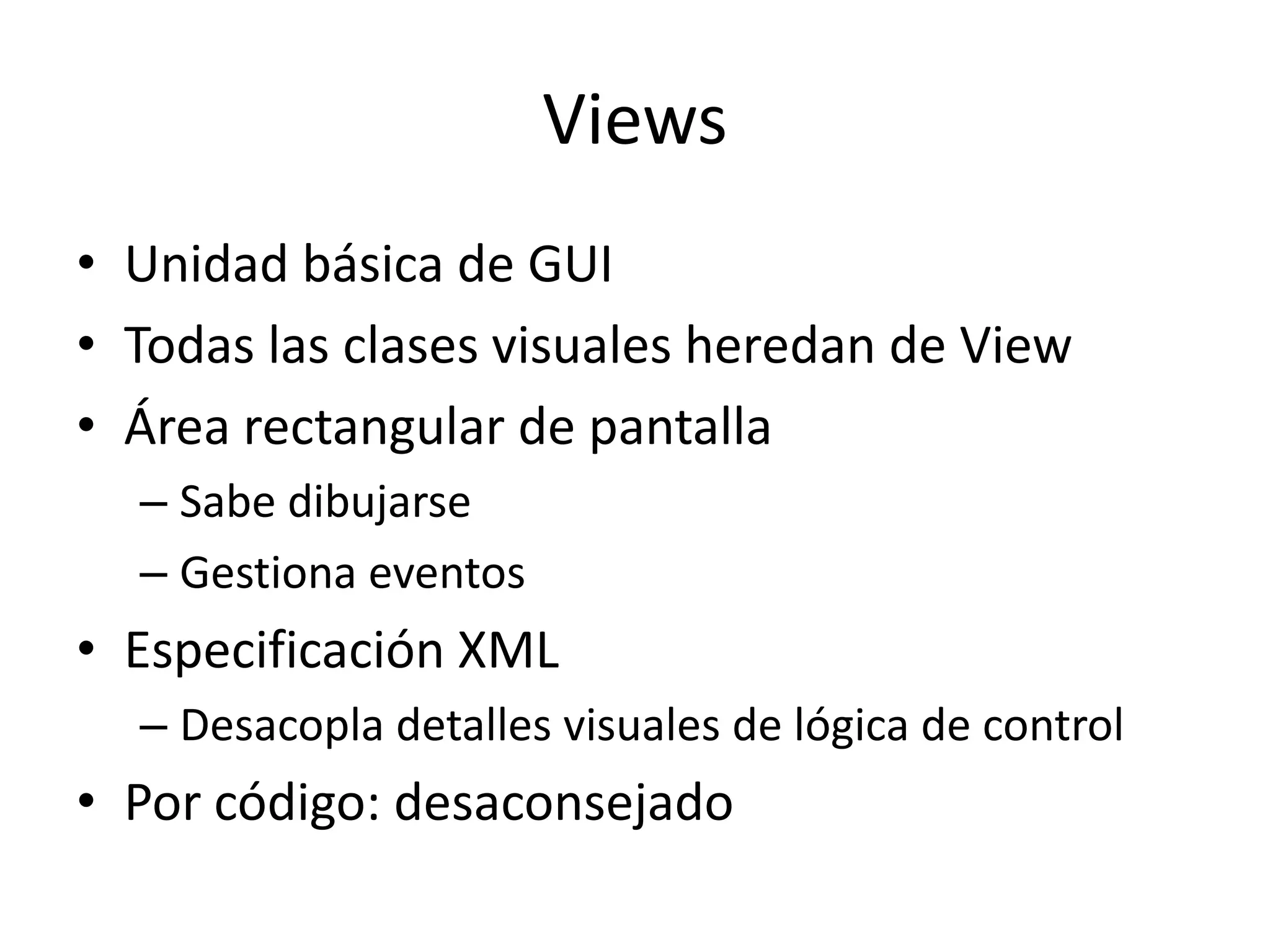 Views
• Unidad básica de GUI
• Todas las clases visuales heredan de View
• Área rectangular de pantalla
– Sabe dibujarse
– Gestiona eventos
• Especificación XML
– Desacopla detalles visuales de lógica de control
• Por código: desaconsejado
 