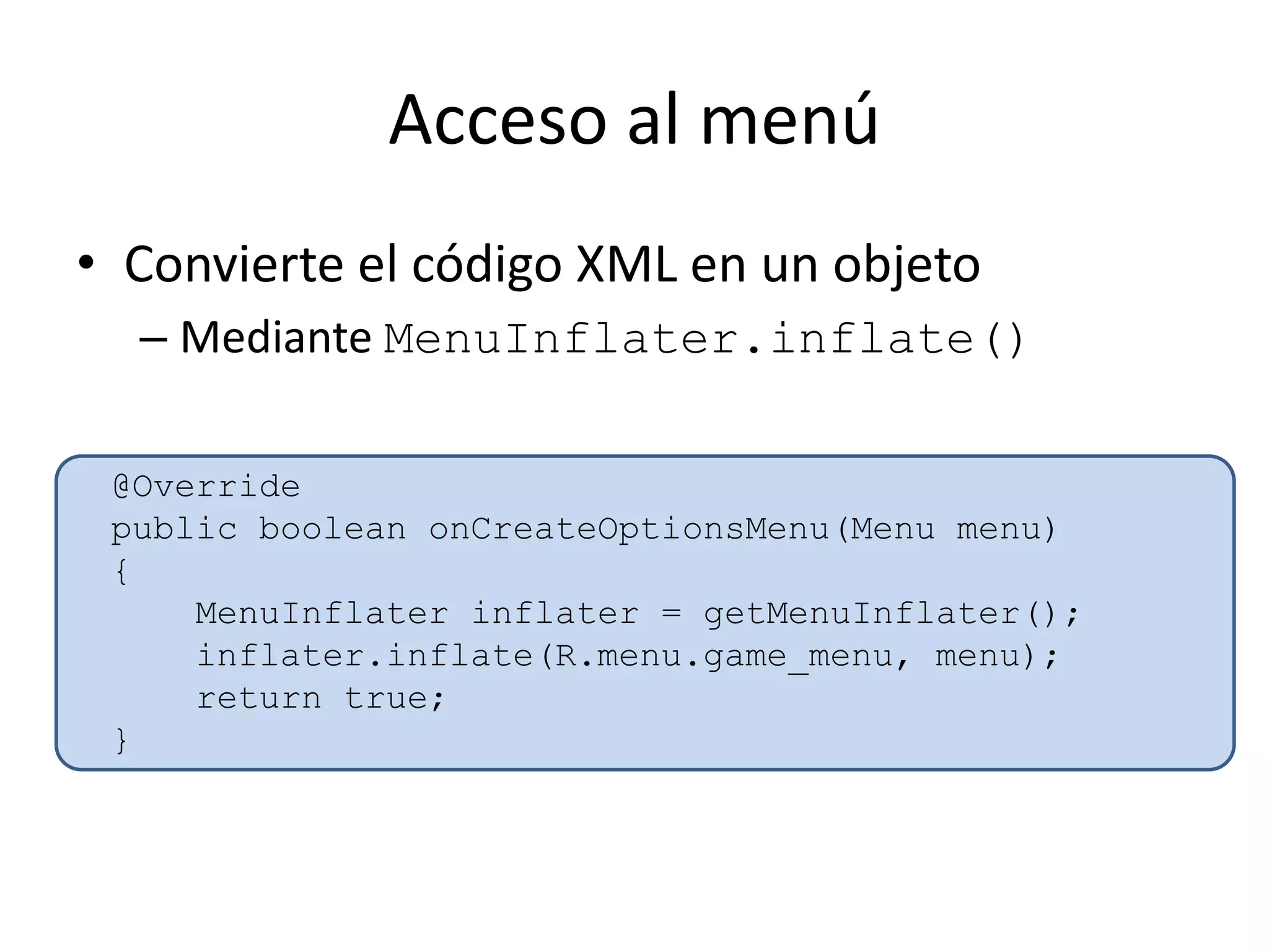 Acceso al menú
• Convierte el código XML en un objeto
– Mediante MenuInflater.inflate()
@Override
public boolean onCreateOptionsMenu(Menu menu)
{
MenuInflater inflater = getMenuInflater();
inflater.inflate(R.menu.game_menu, menu);
return true;
}
 