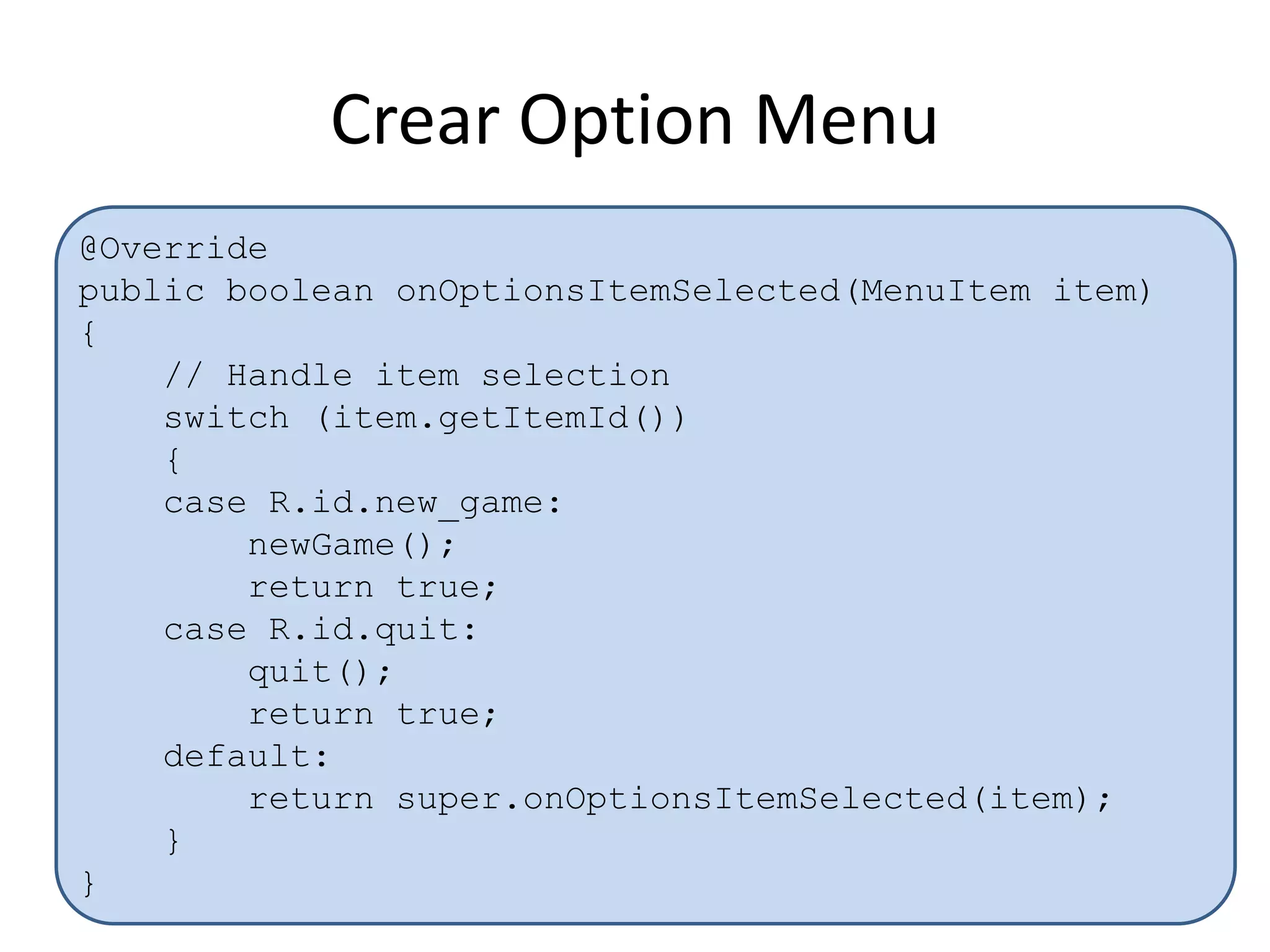 Crear Option Menu
@Override
public boolean onOptionsItemSelected(MenuItem item)
{
// Handle item selection
switch (item.getItemId())
{
case R.id.new_game:
newGame();
return true;
case R.id.quit:
quit();
return true;
default:
return super.onOptionsItemSelected(item);
}
}
 