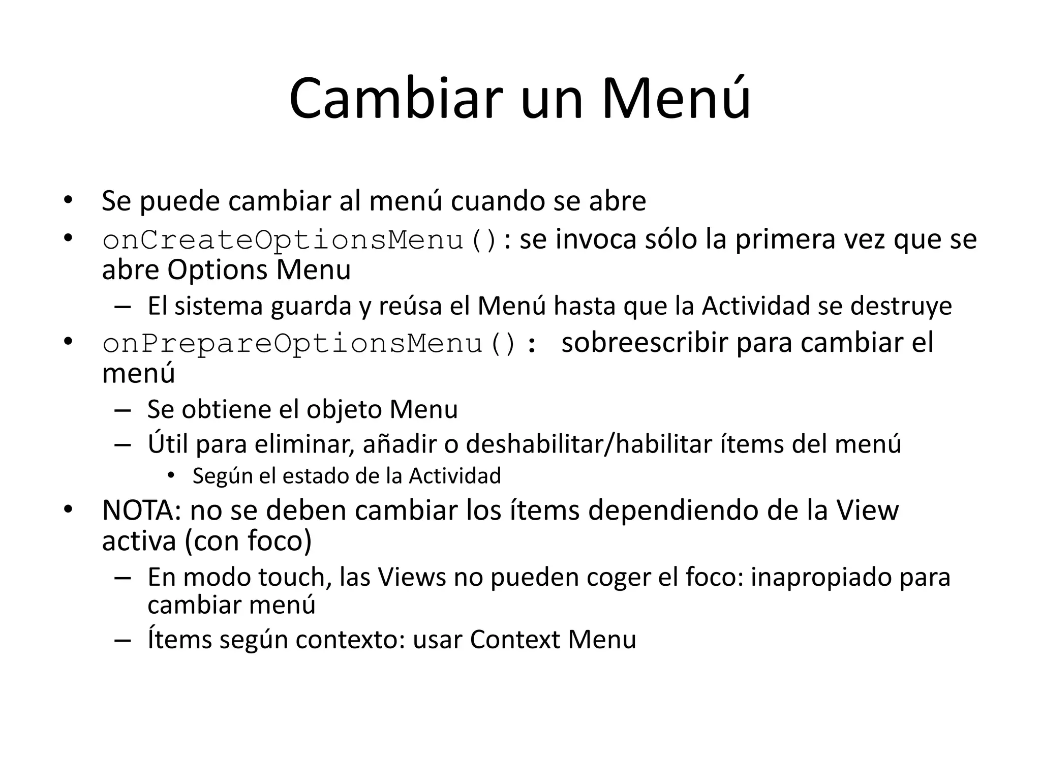 Cambiar un Menú
• Se puede cambiar al menú cuando se abre
• onCreateOptionsMenu(): se invoca sólo la primera vez que se
abre Options Menu
– El sistema guarda y reúsa el Menú hasta que la Actividad se destruye
• onPrepareOptionsMenu(): sobreescribir para cambiar el
menú
– Se obtiene el objeto Menu
– Útil para eliminar, añadir o deshabilitar/habilitar ítems del menú
• Según el estado de la Actividad
• NOTA: no se deben cambiar los ítems dependiendo de la View
activa (con foco)
– En modo touch, las Views no pueden coger el foco: inapropiado para
cambiar menú
– Ítems según contexto: usar Context Menu
 