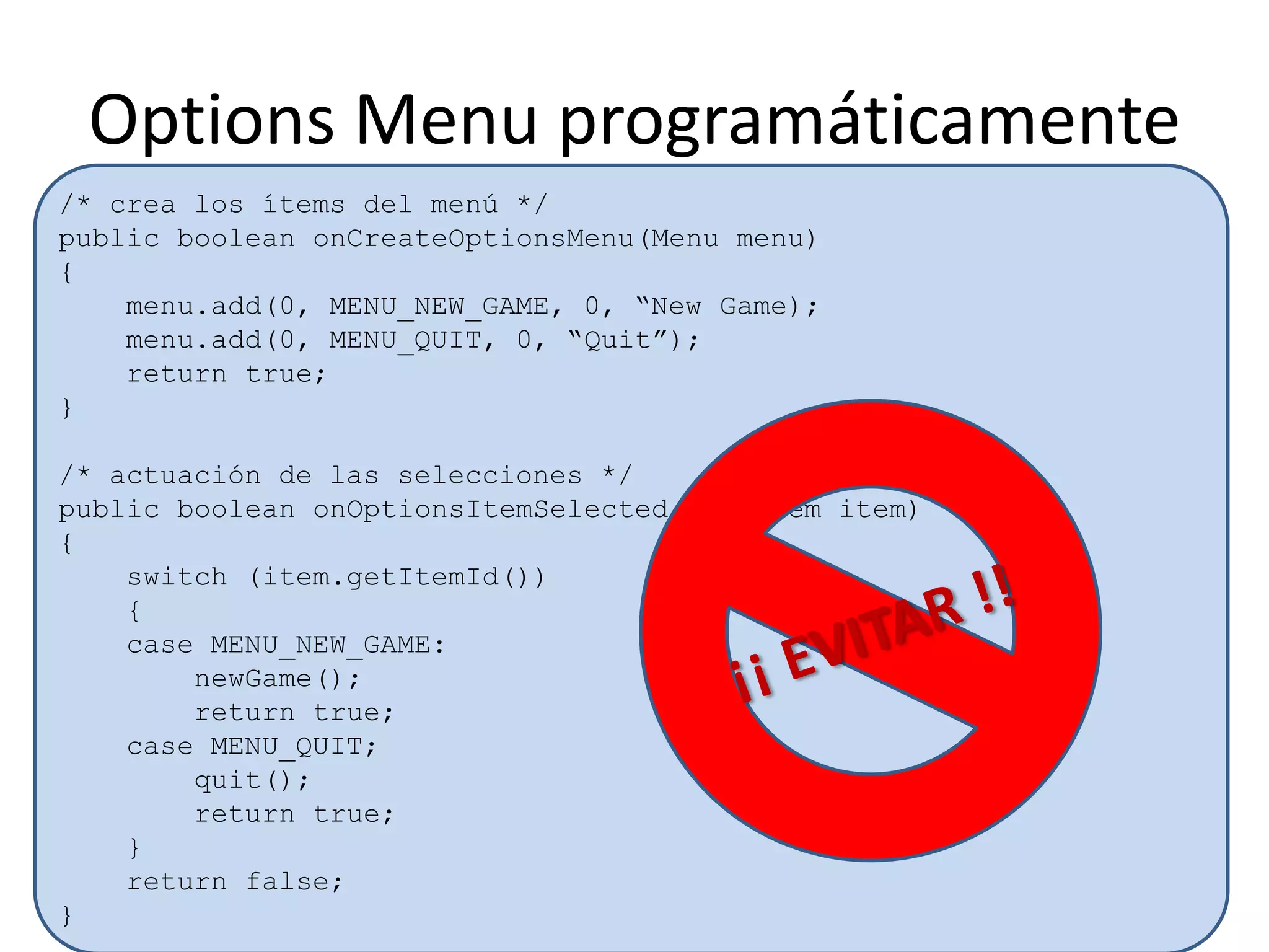 Options Menu programáticamente
/* crea los ítems del menú */
public boolean onCreateOptionsMenu(Menu menu)
{
menu.add(0, MENU_NEW_GAME, 0, “New Game);
menu.add(0, MENU_QUIT, 0, “Quit”);
return true;
}
/* actuación de las selecciones */
public boolean onOptionsItemSelected(MenuItem item)
{
switch (item.getItemId())
{
case MENU_NEW_GAME:
newGame();
return true;
case MENU_QUIT;
quit();
return true;
}
return false;
}
 