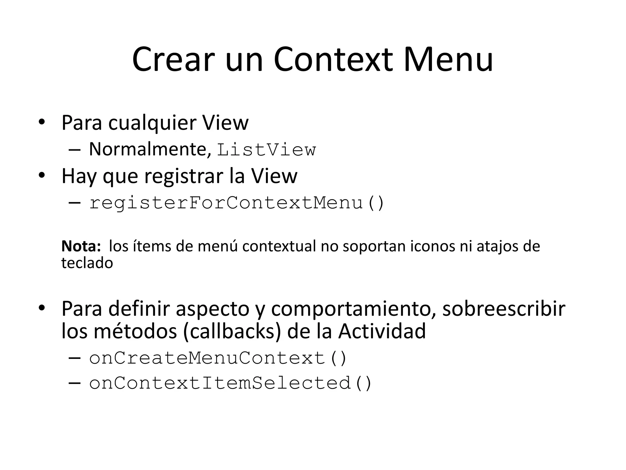 Crear un Context Menu
• Para cualquier View
– Normalmente, ListView
• Hay que registrar la View
– registerForContextMenu()
Nota: los ítems de menú contextual no soportan iconos ni atajos de
teclado
• Para definir aspecto y comportamiento, sobreescribir
los métodos (callbacks) de la Actividad
– onCreateMenuContext()
– onContextItemSelected()
 