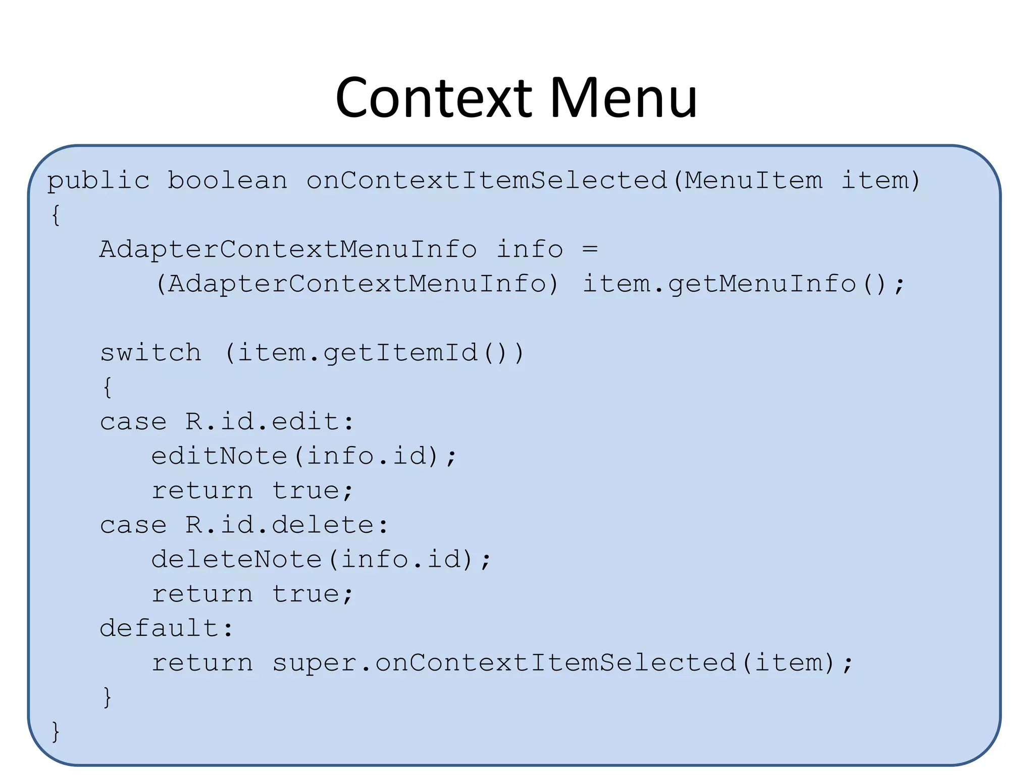 Context Menu
public boolean onContextItemSelected(MenuItem item)
{
AdapterContextMenuInfo info =
(AdapterContextMenuInfo) item.getMenuInfo();
switch (item.getItemId())
{
case R.id.edit:
editNote(info.id);
return true;
case R.id.delete:
deleteNote(info.id);
return true;
default:
return super.onContextItemSelected(item);
}
}
 