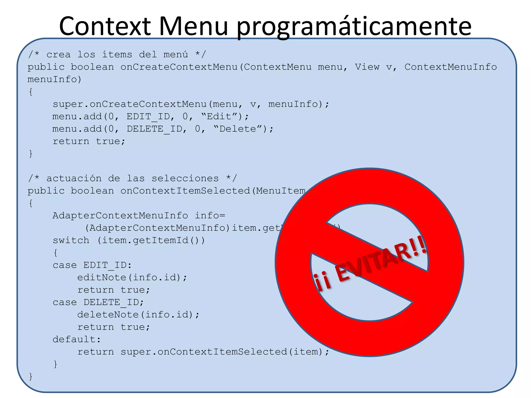 /* crea los ítems del menú */
public boolean onCreateContextMenu(ContextMenu menu, View v, ContextMenuInfo
menuInfo)
{
super.onCreateContextMenu(menu, v, menuInfo);
menu.add(0, EDIT_ID, 0, “Edit”);
menu.add(0, DELETE_ID, 0, “Delete”);
return true;
}
/* actuación de las selecciones */
public boolean onContextItemSelected(MenuItem item)
{
AdapterContextMenuInfo info=
(AdapterContextMenuInfo)item.getMenuInfo()
switch (item.getItemId())
{
case EDIT_ID:
editNote(info.id);
return true;
case DELETE_ID;
deleteNote(info.id);
return true;
default:
return super.onContextItemSelected(item);
}
}
Context Menu programáticamente
 