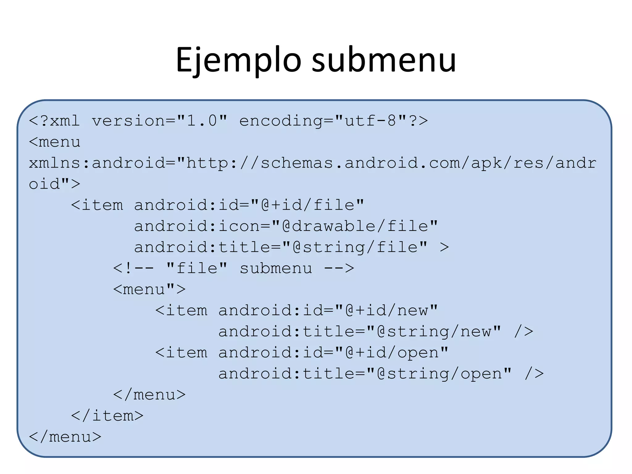 Ejemplo submenu
<?xml version="1.0" encoding="utf-8"?>
<menu
xmlns:android="http://schemas.android.com/apk/res/andr
oid">
<item android:id="@+id/file"
android:icon="@drawable/file"
android:title="@string/file" >
<!-- "file" submenu -->
<menu">
<item android:id="@+id/new"
android:title="@string/new" />
<item android:id="@+id/open"
android:title="@string/open" />
</menu>
</item>
</menu>
 