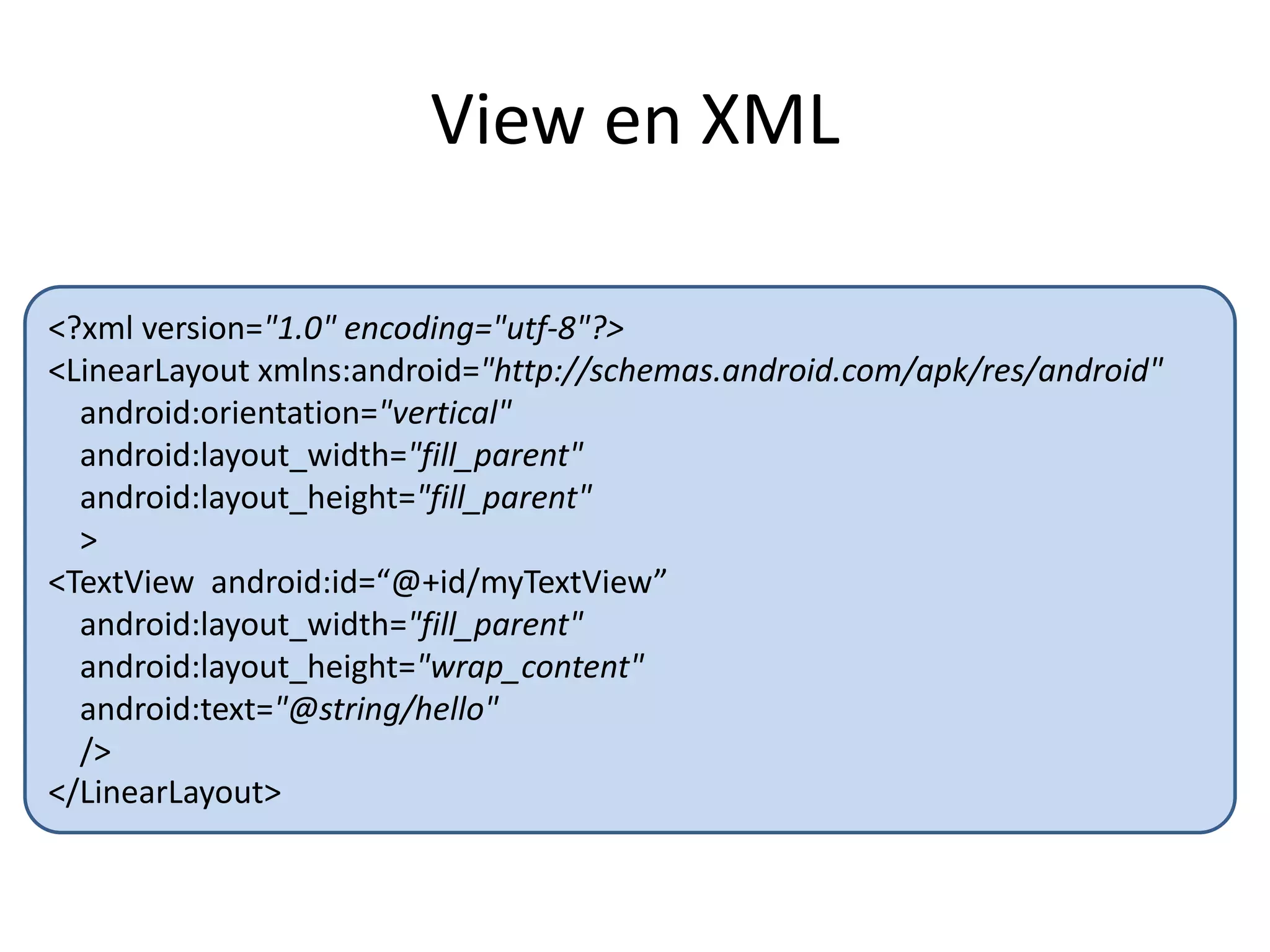 View en XML
<?xml version="1.0" encoding="utf-8"?>
<LinearLayout xmlns:android="http://schemas.android.com/apk/res/android"
android:orientation="vertical"
android:layout_width="fill_parent"
android:layout_height="fill_parent"
>
<TextView android:id=“@+id/myTextView”
android:layout_width="fill_parent"
android:layout_height="wrap_content"
android:text="@string/hello"
/>
</LinearLayout>
 