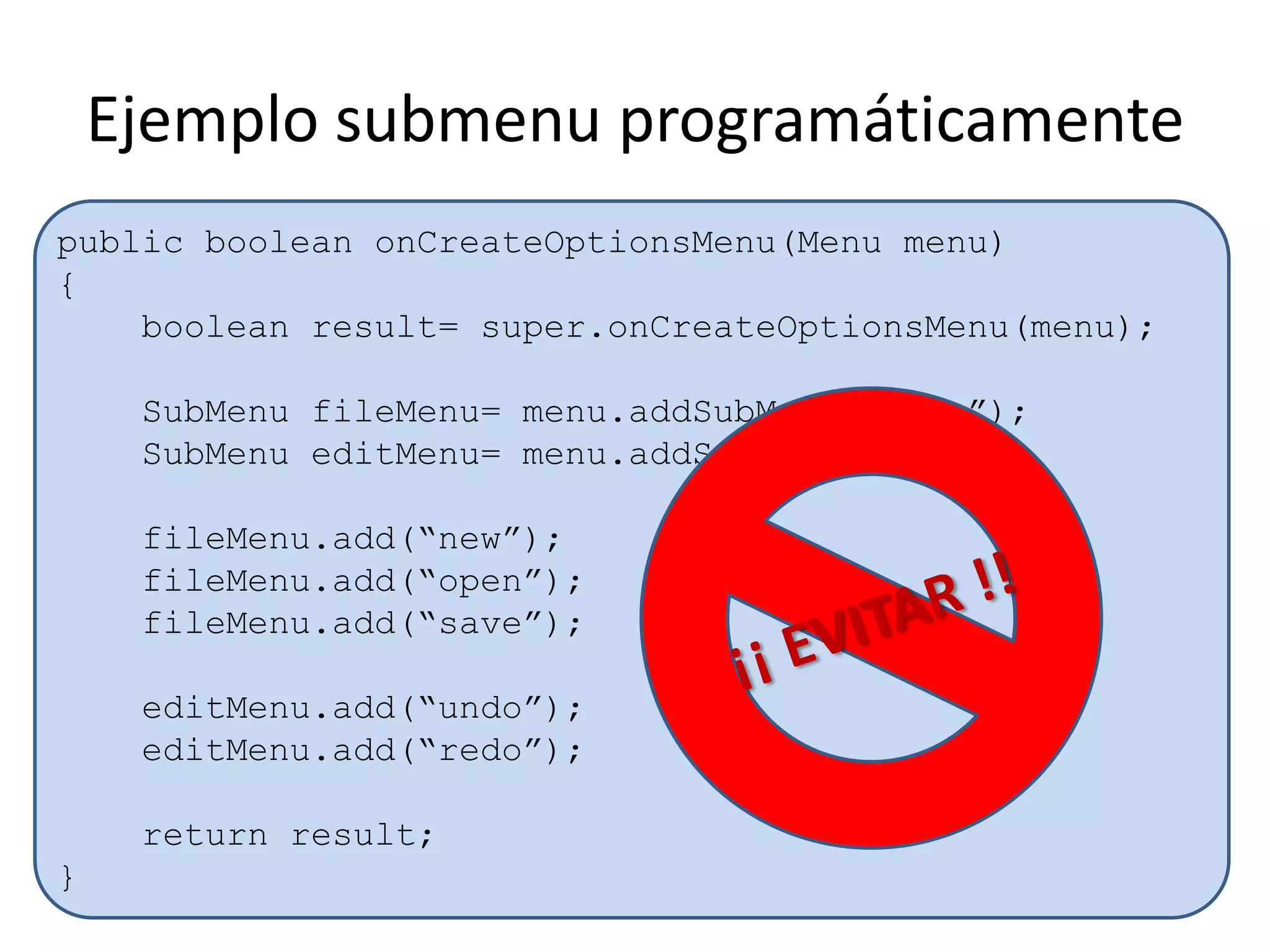 Ejemplo submenu programáticamente
public boolean onCreateOptionsMenu(Menu menu)
{
boolean result= super.onCreateOptionsMenu(menu);
SubMenu fileMenu= menu.addSubMenu(“File”);
SubMenu editMenu= menu.addSubMenu(“Edit”);
fileMenu.add(“new”);
fileMenu.add(“open”);
fileMenu.add(“save”);
editMenu.add(“undo”);
editMenu.add(“redo”);
return result;
}
 