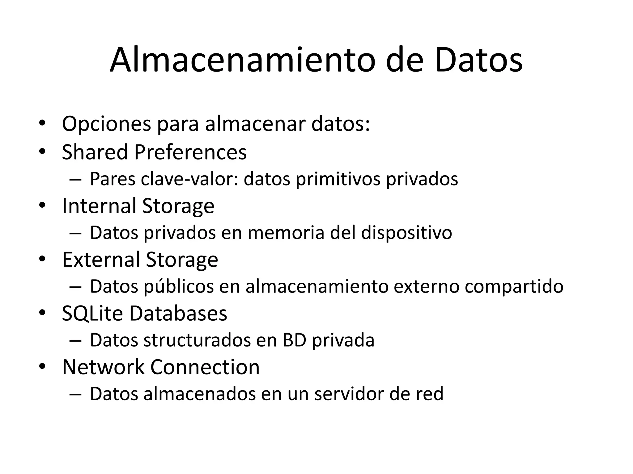 Almacenamiento de Datos
• Opciones para almacenar datos:
• Shared Preferences
– Pares clave-valor: datos primitivos privados
• Internal Storage
– Datos privados en memoria del dispositivo
• External Storage
– Datos públicos en almacenamiento externo compartido
• SQLite Databases
– Datos structurados en BD privada
• Network Connection
– Datos almacenados en un servidor de red
 