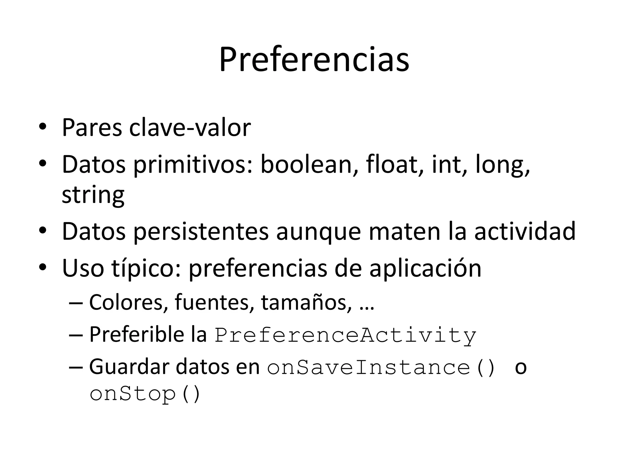 Preferencias
• Pares clave-valor
• Datos primitivos: boolean, float, int, long,
string
• Datos persistentes aunque maten la actividad
• Uso típico: preferencias de aplicación
– Colores, fuentes, tamaños, …
– Preferible la PreferenceActivity
– Guardar datos en onSaveInstance() o
onStop()
 