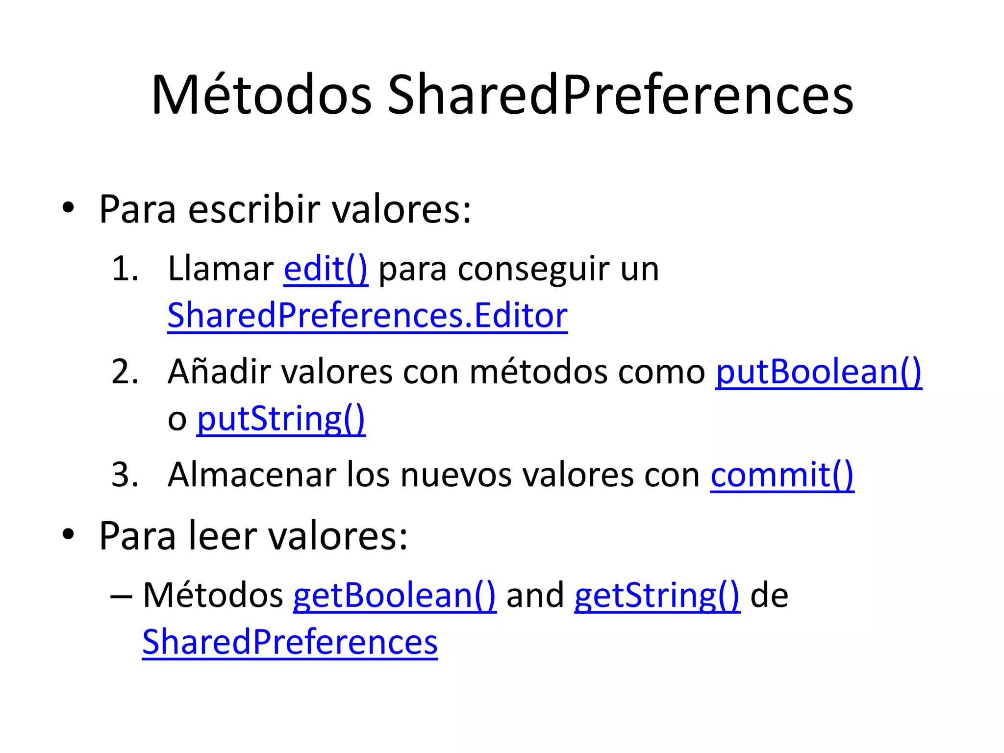 Métodos SharedPreferences
• Para escribir valores:
1. Llamar edit() para conseguir un
SharedPreferences.Editor
2. Añadir valores con métodos como putBoolean()
o putString()
3. Almacenar los nuevos valores con commit()
• Para leer valores:
– Métodos getBoolean() and getString() de
SharedPreferences
 