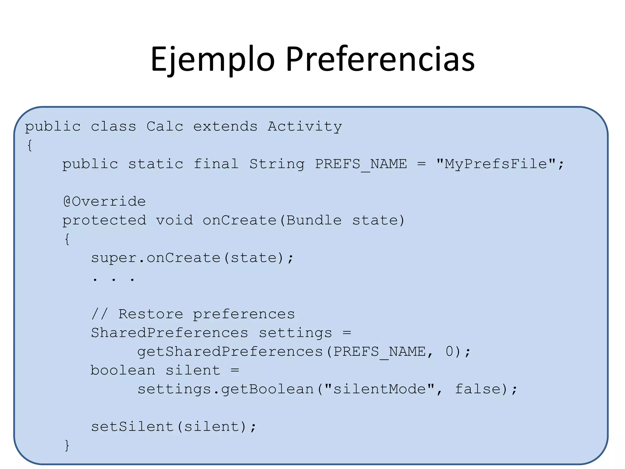 public class Calc extends Activity
{
public static final String PREFS_NAME = "MyPrefsFile";
@Override
protected void onCreate(Bundle state)
{
super.onCreate(state);
. . .
// Restore preferences
SharedPreferences settings =
getSharedPreferences(PREFS_NAME, 0);
boolean silent =
settings.getBoolean("silentMode", false);
setSilent(silent);
}
Ejemplo Preferencias
 