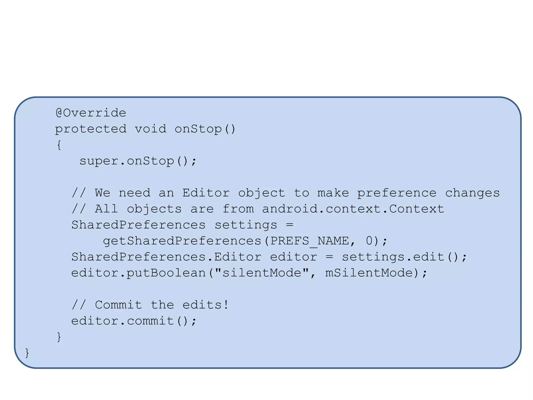 @Override
protected void onStop()
{
super.onStop();
// We need an Editor object to make preference changes
// All objects are from android.context.Context
SharedPreferences settings =
getSharedPreferences(PREFS_NAME, 0);
SharedPreferences.Editor editor = settings.edit();
editor.putBoolean("silentMode", mSilentMode);
// Commit the edits!
editor.commit();
}
}
 