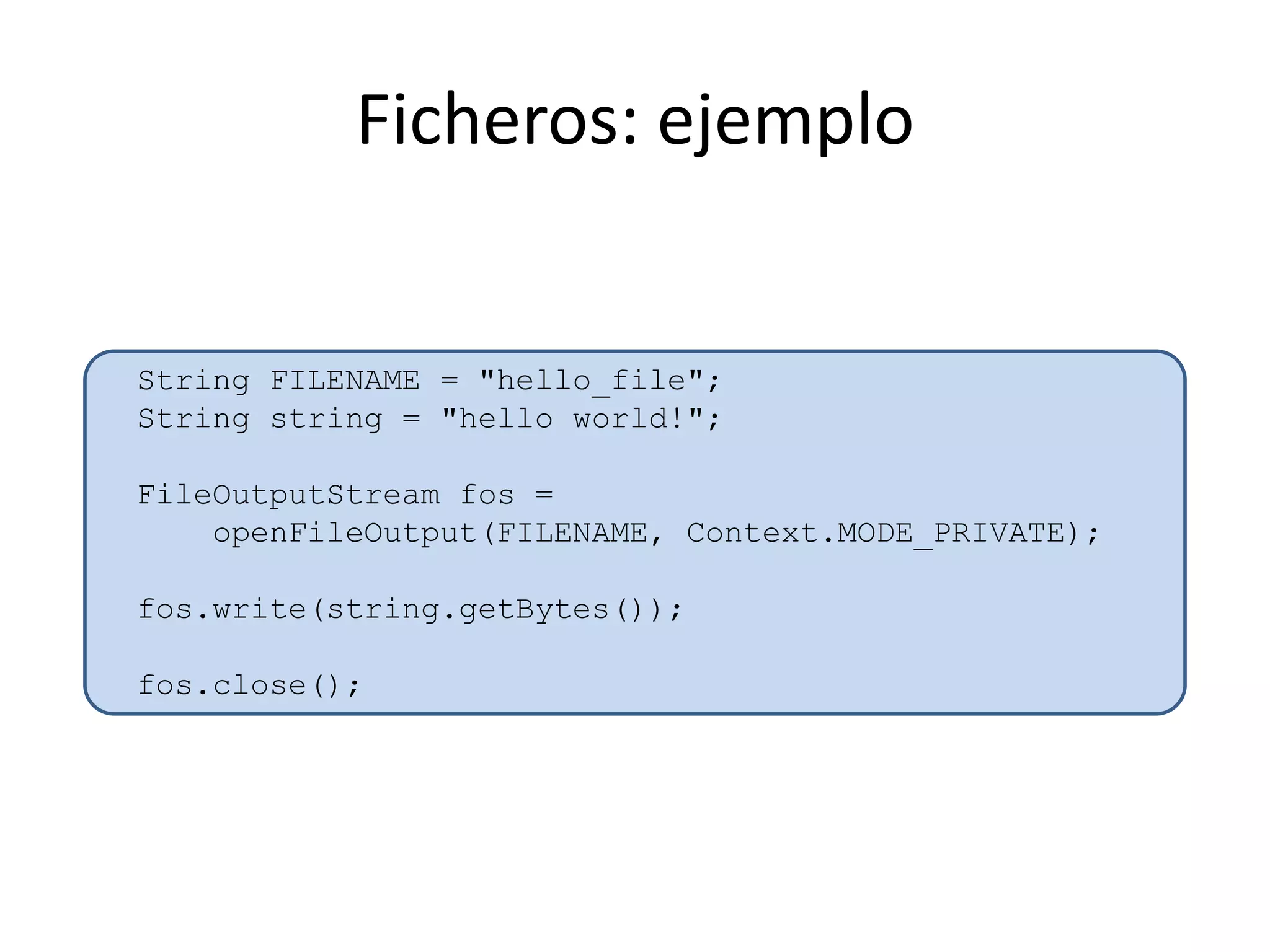 Ficheros: ejemplo
String FILENAME = "hello_file";
String string = "hello world!";
FileOutputStream fos =
openFileOutput(FILENAME, Context.MODE_PRIVATE);
fos.write(string.getBytes());
fos.close();
 