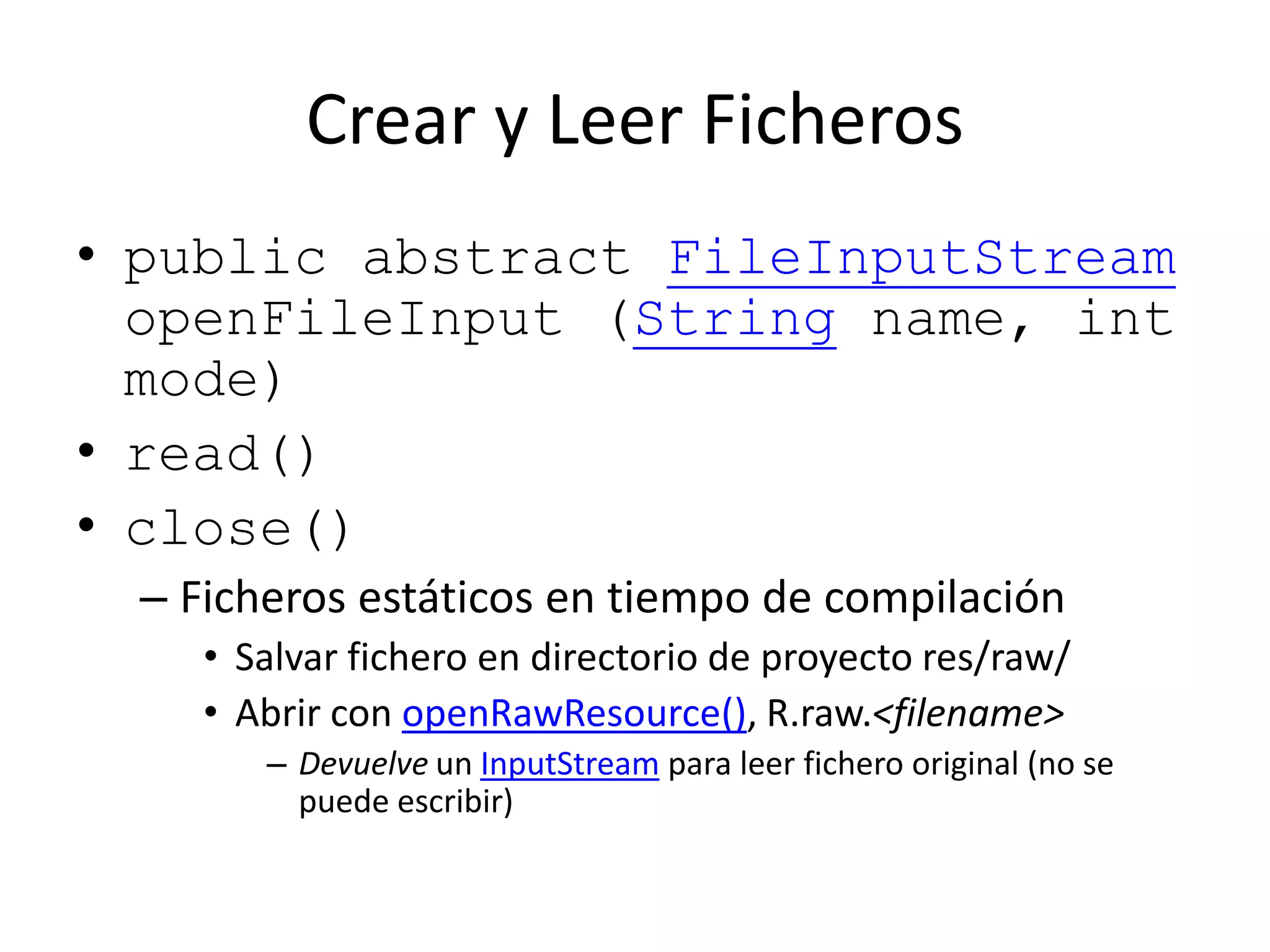 Crear y Leer Ficheros
• public abstract FileInputStream
openFileInput (String name, int
mode)
• read()
• close()
– Ficheros estáticos en tiempo de compilación
• Salvar fichero en directorio de proyecto res/raw/
• Abrir con openRawResource(), R.raw.<filename>
– Devuelve un InputStream para leer fichero original (no se
puede escribir)
 