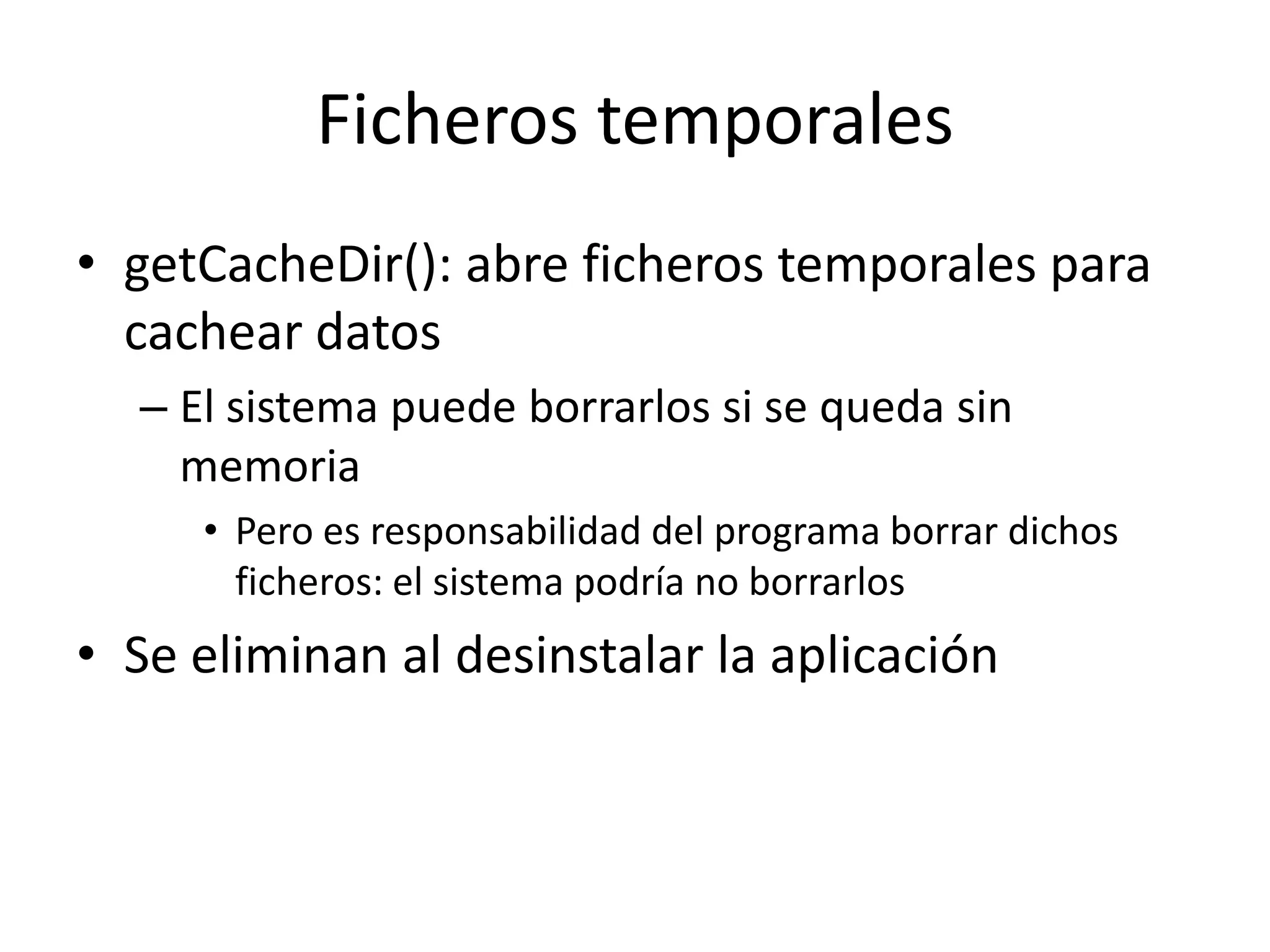 Ficheros temporales
• getCacheDir(): abre ficheros temporales para
cachear datos
– El sistema puede borrarlos si se queda sin
memoria
• Pero es responsabilidad del programa borrar dichos
ficheros: el sistema podría no borrarlos
• Se eliminan al desinstalar la aplicación
 