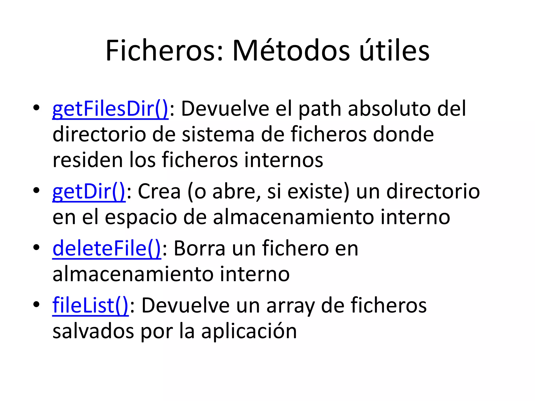 Ficheros: Métodos útiles
• getFilesDir(): Devuelve el path absoluto del
directorio de sistema de ficheros donde
residen los ficheros internos
• getDir(): Crea (o abre, si existe) un directorio
en el espacio de almacenamiento interno
• deleteFile(): Borra un fichero en
almacenamiento interno
• fileList(): Devuelve un array de ficheros
salvados por la aplicación
 